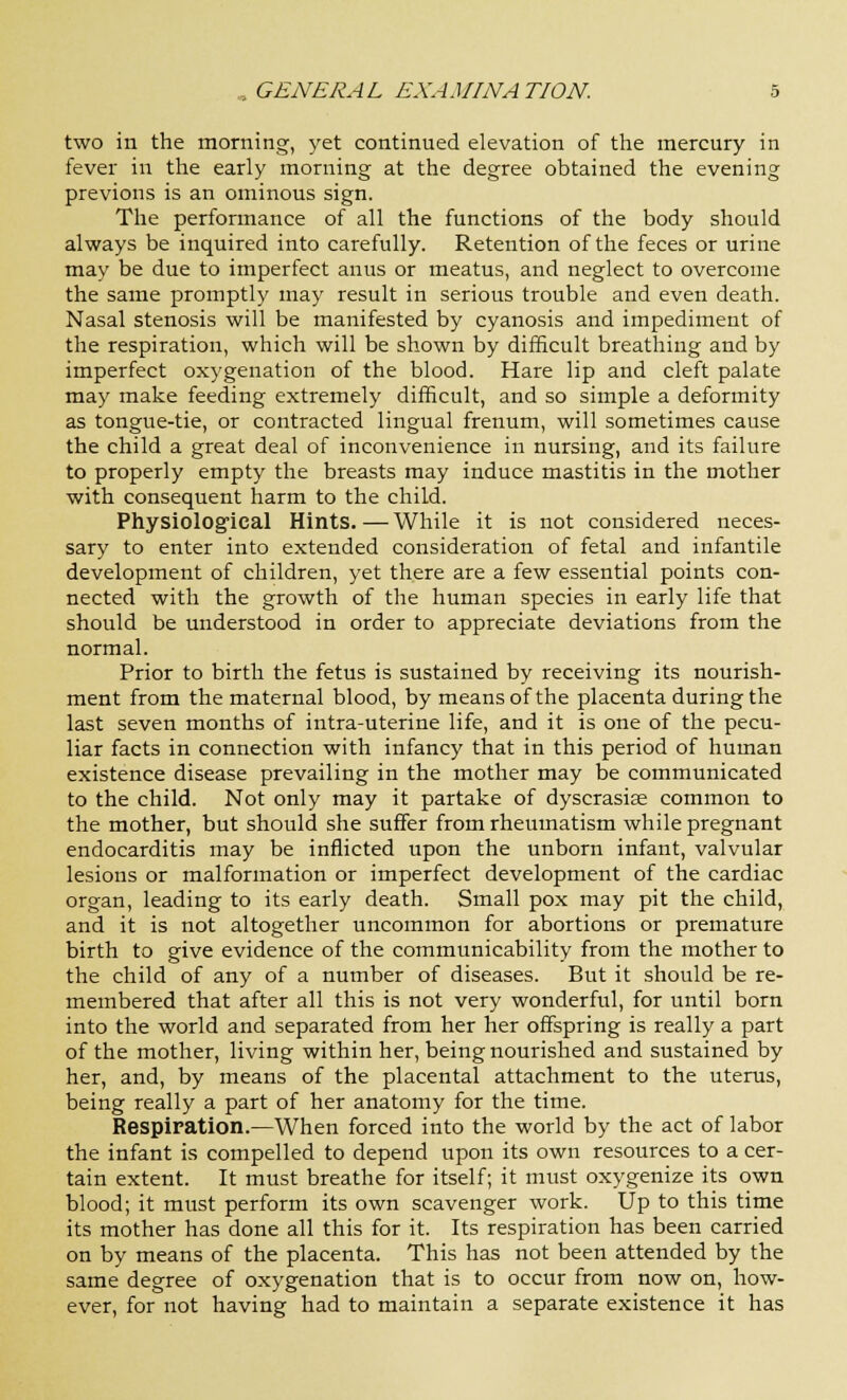 two in the morning, yet continued elevation of the mercury in fever in the early morning at the degree obtained the evening previons is an ominous sign. The performance of all the functions of the body should always be inquired into carefully. Retention of the feces or urine may be due to imperfect anus or meatus, and neglect to overcome the same promptly may result in serious trouble and even death. Nasal stenosis will be manifested by cyanosis and impediment of the respiration, which will be shown by difficult breathing and by imperfect oxygenation of the blood. Hare lip and cleft palate may make feeding extremely difficult, and so simple a deformity as tongue-tie, or contracted lingual frenum, will sometimes cause the child a great deal of inconvenience in nursing, and its failure to properly empty the breasts may induce mastitis in the mother with consequent harm to the child. Physiological Hints.—While it is not considered neces- sary to enter into extended consideration of fetal and infantile development of children, yet there are a few essential points con- nected with the growth of the human species in early life that should be understood in order to appreciate deviations from the normal. Prior to birth the fetus is sustained by receiving its nourish- ment from the maternal blood, by means of the placenta during the last seven months of intra-uterine life, and it is one of the pecu- liar facts in connection with infancy that in this period of human existence disease prevailing in the mother may be communicated to the child. Not only may it partake of dyscrasias common to the mother, but should she suffer from rheumatism while pregnant endocarditis may be inflicted upon the unborn infant, valvular lesions or malformation or imperfect development of the cardiac organ, leading to its early death. Small pox may pit the child, and it is not altogether uncommon for abortions or premature birth to give evidence of the communicability from the mother to the child of any of a number of diseases. But it should be re- membered that after all this is not very wonderful, for until born into the world and separated from her her offspring is really a part of the mother, living within her, being nourished and sustained by her, and, by means of the placental attachment to the uterus, being really a part of her anatomy for the time. Respiration.—When forced into the world by the act of labor the infant is compelled to depend upon its own resources to a cer- tain extent. It must breathe for itself; it must oxygenize its own blood; it must perform its own scavenger work. Up to this time its mother has done all this for it. Its respiration has been carried on by means of the placenta. This has not been attended by the same degree of oxygenation that is to occur from now on, how- ever, for not having had to maintain a separate existence it has