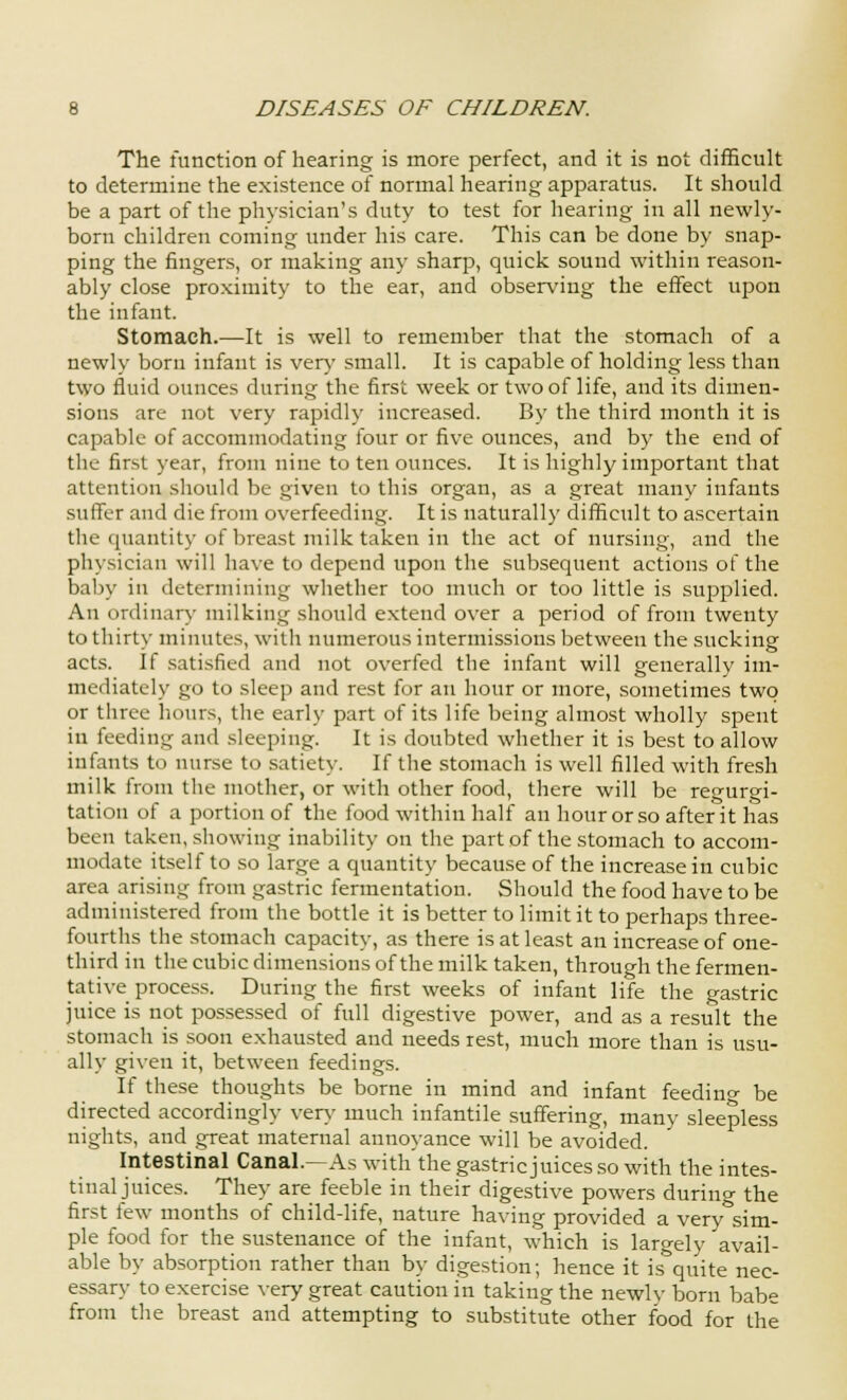 The function of hearing is more perfect, and it is not difficult to determine the existence of normal hearing apparatus. It should be a part of the physician's duty to test for hearing in all newly- born children coming under his care. This can be done by snap- ping the fingers, or making any sharp, quick sound within reason- ably close proximity to the ear, and observing the effect upon the infant. Stomach.—It is well to remember that the stomach of a newly born infant is very small. It is capable of holding less than two fluid ounces during the first week or two of life, and its dimen- sions are not very rapidly increased. By the third month it is capable of accommodating four or five ounces, and by the end of the first year, from nine to ten ounces. It is highly important that attention should be given to this organ, as a great many infants suffer and die from overfeeding. It is naturally difficult to ascertain the quantity of breast milk taken in the act of nursing, and the physician will have to depend upon the subsequent actions of the baby in determining whether too much or too little is supplied. An ordinal'},- milking should extend over a period of from twenty to thirty- minutes, with numerous intermissions between the sucking acts. If satisfied and not overfed the infant will generally im- mediately go to sleep and rest for an hour or more, sometimes two or three hours, the early part of its life being almost wholly spent in feeding and sleeping. It is doubted whether it is best to allow infants to nurse to satiety. If the stomach is well filled with fresh milk from the mother, or with other food, there will be regurgi- tation of a portion of the food within half an hour or so after it has been taken, showing inability on the part of the stomach to accom- modate itself to so large a quantity because of the increase in cubic area arising from gastric fermentation. Should the food have to be administered from the bottle it is better to limit it to perhaps three- fourths the stomach capacity, as there is at least an increase of one- third in the cubic dimensions of the milk taken, through the fermen- tative process. During the first weeks of infant life the gastric juice is not possessed of full digestive power, and as a result the stomach is soon exhausted and needs rest, much more than is usu- ally given it, between feedings. If these thoughts be borne in mind and infant feedino- be directed accordingly very much infantile suffering, many sleepless nights, and great maternal annoyance will be avoided. Intestinal Canal.—As with the gastric juices so with the intes- tinal juices. They are feeble in their digestive powers during the first few months of child-life, nature having provided a very&sim- ple food for the sustenance of the infant, which is largely avail- able by absorption rather than by digestion; hence it is quite nec- essary to exercise very great caution in taking the newly born babe from the breast and attempting to substitute other food for the