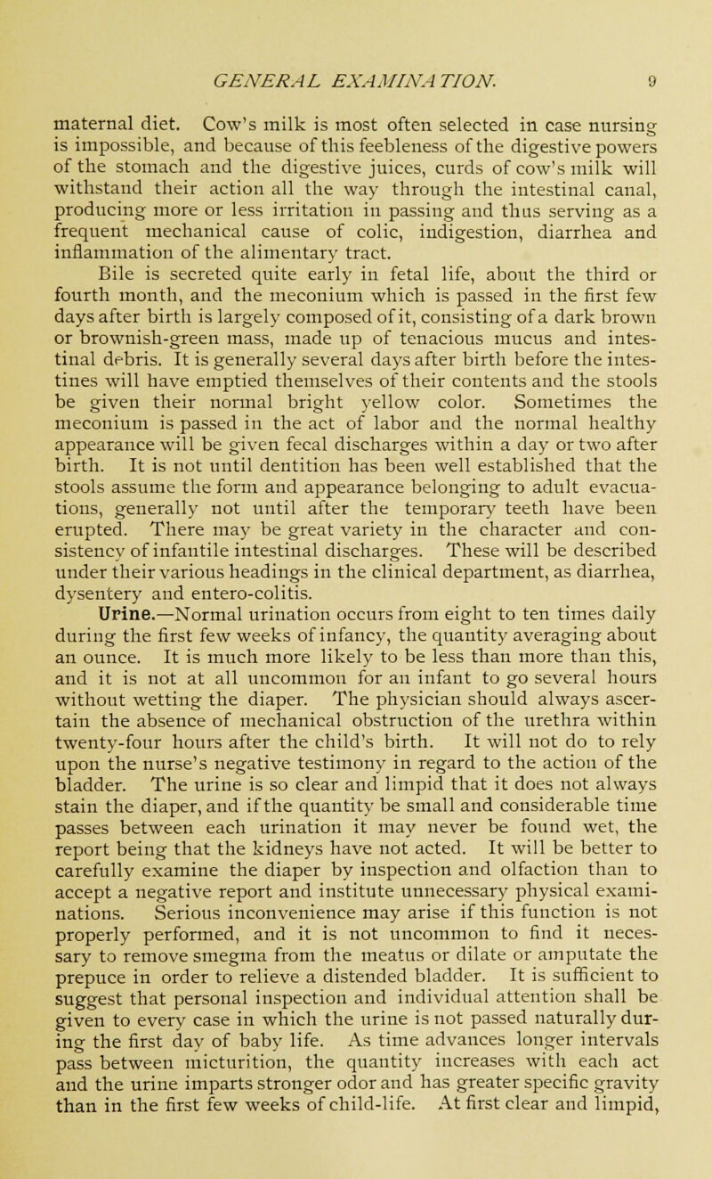 maternal diet. Cow's milk is most often selected in case nursing is impossible, and because of this feebleness of the digestive powers of the stomach and the digestive juices, curds of cow's milk will withstand their action all the way through the intestinal canal, producing more or less irritation in passing and thus serving as a frequent mechanical cause of colic, indigestion, diarrhea and inflammation of the alimentary tract. Bile is secreted quite early in fetal life, about the third or fourth month, and the meconium which is passed in the first few days after birth is largely composed of it, consisting of a dark brown or brownish-green mass, made up of tenacious mucus and intes- tinal debris. It is generally several days after birth before the intes- tines will have emptied themselves of their contents and the stools be given their normal bright yellow color. Sometimes the meconium is passed in the act of labor and the normal healthy appearance will be given fecal discharges within a day or two after birth. It is not until dentition has been well established that the stools assume the form and appearance belonging to adult evacua- tions, generally not until after the temporary teeth have been erupted. There may be great variety in the character and con- sistency of infantile intestinal discharges. These will be described under their various headings in the clinical department, as diarrhea, dysentery and entero-colitis. Urine.—Normal urination occurs from eight to ten times daily during the first few weeks of infancy, the quantity averaging about an ounce. It is much more likely to be less than more than this, and it is not at all uncommon for an infant to go several hours without wetting the diaper. The physician should always ascer- tain the absence of mechanical obstruction of the urethra within twenty-four hours after the child's birth. It will not do to rely upon the nurse's negative testimony in regard to the action of the bladder. The urine is so clear and limpid that it does not always stain the diaper, and if the quantity be small and considerable time passes between each urination it may never be found wet, the report being that the kidneys have not acted. It will be better to carefully examine the diaper by inspection and olfaction than to accept a negative report and institute unnecessary physical exami- nations. Serious inconvenience may arise if this function is not properly performed, and it is not uncommon to find it neces- sary to remove smegma from the meatus or dilate or amputate the prepuce in order to relieve a distended bladder. It is sufficient to suggest that personal inspection and individual attention shall be given to every case in which the urine is not passed naturally dur- ing the first day of baby life. As time advances longer intervals pass between micturition, the quantity increases with each act and the urine imparts stronger odor and has greater specific gravity than in the first few weeks of child-life. At first clear and limpid,