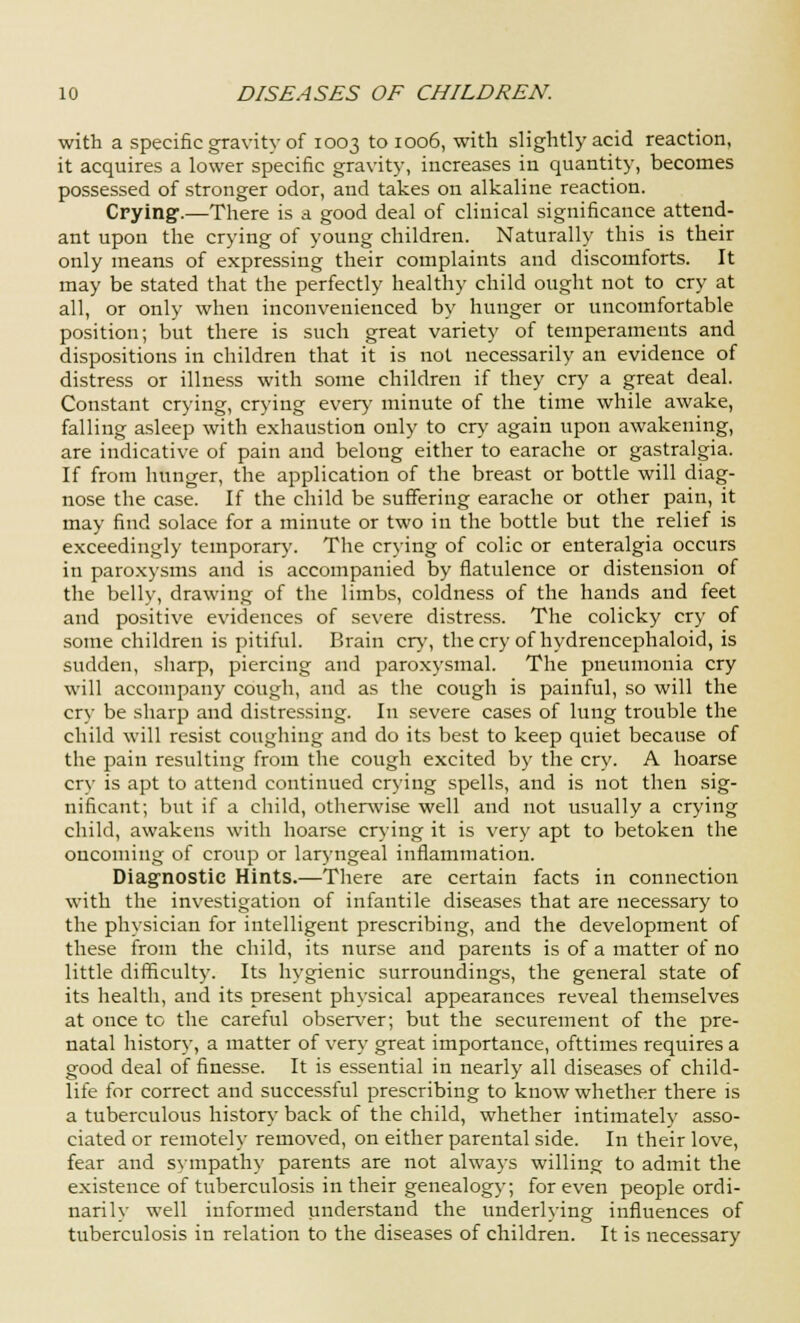 with a specific gravity of 1003 to 1006, with slightly acid reaction, it acquires a lower specific gravity, increases in quantity, becomes possessed of stronger odor, and takes on alkaline reaction. Crying.—There is a good deal of clinical significance attend- ant upon the crying of young children. Naturally this is their only means of expressing their complaints and discomforts. It may be stated that the perfectly healthy child ought not to cry at all, or only when inconvenienced by hunger or uncomfortable position; but there is such great variety of temperaments and dispositions in children that it is not necessarily an evidence of distress or illness with some children if they cry a great deal. Constant crying, crying every minute of the time while awake, falling asleep with exhaustion only to cry again upon awakening, are indicative of pain and belong either to earache or gastralgia. If from hunger, the application of the breast or bottle will diag- nose the case. If the child be suffering earache or other pain, it may find solace for a minute or two in the bottle but the relief is exceedingly temporary. The crying of colic or enteralgia occurs in paroxysms and is accompanied by flatulence or distension of the belly, drawing of the limbs, coldness of the hands and feet and positive evidences of severe distress. The colicky cry of some children is pitiful. Brain cry, the cry of hydrencephaloid, is sudden, sharp, piercing and paroxysmal. The pneumonia cry will accompany cough, and as the cough is painful, so will the cry be sharp and distressing. In severe cases of lung trouble the child will resist coughing and do its best to keep quiet because of the pain resulting from the cough excited by the cry. A hoarse cry is apt to attend continued crying spells, and is not then sig- nificant; but if a child, otherwise well and not usually a crying child, awakens with hoarse crying it is very apt to betoken the oncoming of croup or laryngeal inflammation. Diagnostic Hints.—There are certain facts in connection with the investigation of infantile diseases that are necessary to the physician for intelligent prescribing, and the development of these from the child, its nurse and parents is of a matter of no little difficulty. Its hygienic surroundings, the general state of its health, and its present physical appearances reveal themselves at once to the careful observer; but the securement of the pre- natal history, a matter of very great importance, ofttimes requires a good deal of finesse. It is essential in nearly all diseases of child- life for correct and successful prescribing to know whether there is a tuberculous history back of the child, whether intimately asso- ciated or remotely removed, on either parental side. In their love, fear and sympathy parents are not always willing to admit the existence of tuberculosis in their genealogy; for even people ordi- narily well informed understand the underlying influences of tuberculosis in relation to the diseases of children. It is necessary