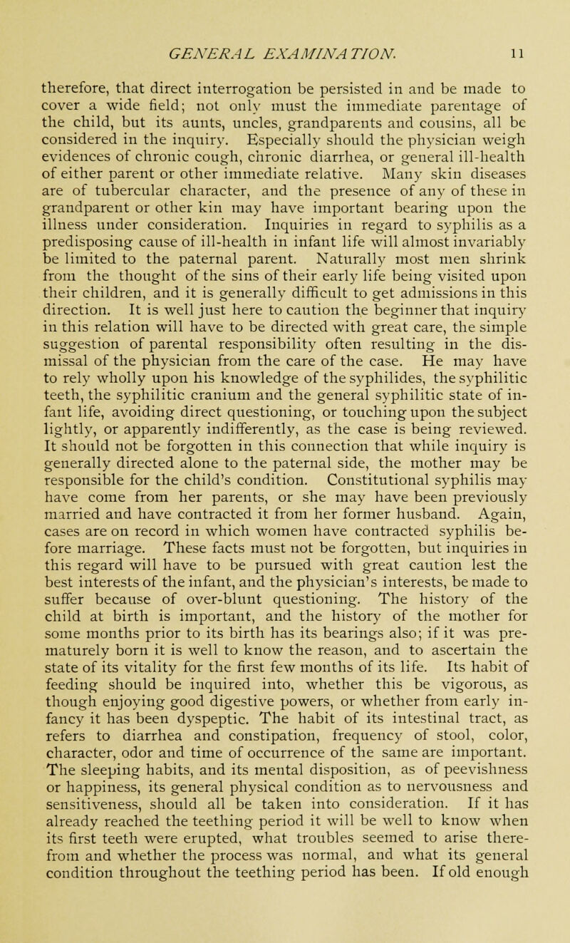 therefore, that direct interrogation be persisted in and be made to cover a wide field; not only must the immediate parentage of the child, but its aunts, uncles, grandparents and cousins, all be considered in the inquiry. Especially should the physician weigh evidences of chronic cough, chronic diarrhea, or general ill-health of either parent or other immediate relative. Many skin diseases are of tubercular character, and the presence of any of these in grandparent or other kin may have important bearing upon the illness under consideration. Inquiries in regard to syphilis as a predisposing cause of ill-health in infant life will almost invariably be limited to the paternal parent. Naturally most men shrink from the thought of the sins of their early life being visited upon their children, and it is generally difficult to get admissions in this direction. It is well just here to caution the beginner that inquiry in this relation will have to be directed with great care, the simple suggestion of parental responsibility often resulting in the dis- missal of the physician from the care of the case. He may have to rely wholly upon his knowledge of the syphilides, the syphilitic teeth, the syphilitic cranium and the general syphilitic state of in- fant life, avoiding direct questioning, or touching upon the subject lightly, or apparently indifferently, as the case is being reviewed. It should not be forgotten in this connection that while inquiry is generally directed alone to the paternal side, the mother may be responsible for the child's condition. Constitutional syphilis may have come from her parents, or she may have been previously married and have contracted it from her former husband. Again, cases are on record in which women have contracted syphilis be- fore marriage. These facts must not be forgotten, but inquiries in this regard will have to be pursued with great caution lest the best interests of the infant, and the physician's interests, be made to suffer because of over-blunt questioning. The history of the child at birth is important, and the history of the mother for some months prior to its birth has its bearings also; if it was pre- maturely born it is well to know the reason, and to ascertain the state of its vitality for the first few months of its life. Its habit of feeding should be inquired into, whether this be vigorous, as though enjoying good digestive powers, or whether from early in- fancy it has been dyspeptic. The habit of its intestinal tract, as refers to diarrhea and constipation, frequency of stool, color, character, odor and time of occurrence of the same are important. The sleeping habits, and its mental disposition, as of peevishness or happiness, its general physical condition as to nervousness and sensitiveness, should all be taken into consideration. If it has already reached the teething period it will be well to know when its first teeth were erupted, what troubles seemed to arise there- from and whether the process was normal, and what its general condition throughout the teething period has been. If old enough