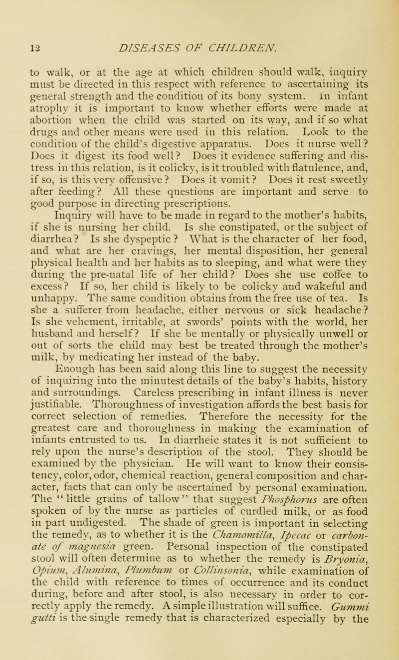 to walk, or at the age at which children should walk, inquiry must be directed in this respect with reference to ascertaining its general strength and the condition of its bony system, in infant atrophy it is important to know whether efforts were made at abortion when the child was started on its way, and if so what drugs and other means were used in this relation. Look to the condition of the child's digestive apparatus. Does it nurse well? Does it digest its food well? Does it evidence suffering and dis- tress in this relation, is it colicky, is it troubled with flatulence, and, if so, is this very offensive? Does it vomit? Does it rest sweetly after feeding? All these questions are important and serve to good purpose in directing prescriptions. Inquiry will have to be made in regard to the mother's habits, if she is nursing her child. Is she constipated, or the subject of diarrhea? Is she dyspeptic? What is the character of her food, and what are her cravings, her mental disposition, her general physical health and her habits as to sleeping, and what were they during the pre-natal life of her child? Does she use coffee to excess? If so, her child is likely to be colicky and wakeful and unhappy. The same condition obtains from the free use of tea. Is she a sufferer from headache, either nervous or sick headache? Is she vehement, irritable, at swords' points with the world, her husband and herself? If she be mentally or physically unwell or out of sorts the child may best be treated through the mother's milk, by medicating her instead of the baby. Enough has been said along this line to suggest the necessity of inquiring into the minutest details of the baby's habits, history and surroundings. Careless prescribing in infant illness is never justifiable. Thoroughness of investigation affords the best basis for correct selection of remedies. Therefore the necessity for the greatest care and thoroughness in making the examination of infants entrusted to us. In diarrheic states it is not sufficient to rely upon the nurse's description of the stool. They should be examined by the physician. He will want to know their consis- tency, color, odor, chemical reaction, general composition and char- acter, facts that can only be ascertained by personal examination. The little grains of tallow that suggest Phosphorus are often spoken of by the nurse as particles of curdled milk, or as food in part undigested. The shade of green is important in selecting the remedy, as to whether it is the Chamomilla, Ipecac or carbon- ate of magnesia green. Personal inspection of the constipated stool will often determine as to whether the remedy is Bryonia, Opium, Alumina, Plumbum or Collinsonia, while examination of the child with reference to times of occurrence and its conduct during, before and after stool, is also necessary in order to cor- rectly apply the remedy. A simple illustration will suffice. Gummi gutti is the single remedy that is characterized especially by the
