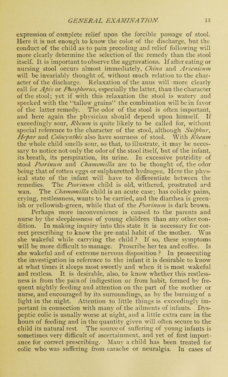expression of complete relief upon the forcible passage of stool. Here it is not enough to know the color of the discharge, but the conduct of the child as to pain preceding and relief following will more clearly determine the selection of the remedy than the stool itself. It is important to observe the aggravations. If after eating or nursing stool occurs almost immediately, China and Arsenicum will be invariably thought of, without much relation to the char- acter of the discharge. Relaxation of the anus will more clearly call for Apis or Phosphorus, especially the latter, than the character of the stool; yet if with this relaxation the stool is watery and specked with the tallow grains the combination will be in favor of the latter remedy. The odor of the stool is often important, and here again the physician should depend upon himself. If exceedingly sour, Rheum is quite likely to be called for, without special reference to the character of the stool, although Sulphur, Hepar and Colocynthis also have sourness of stool. With Rheum the whole child smells sour, so that, to illustrate, it may be neces- sary to notice not only the odor of the stool itself, but of the infant, its breath, its perspiration, its urine. In excessive putridity of stool Psorinum and Chamomilla are to be thought of, the odor being that of rotten eggs or sulphuretted hydrogen. Here the phys- ical state of the infant will have to differentiate between the remedies. The Psorinum child is old, withered, prostrated and wan. The Chamomilla child is an acute case; has colicky pains, crying, restlessness, wants to be carried, and the diarrhea is green- ish or yellowish-green, while that of the Psorinum is dark brown. Perhaps more inconvenience is caused to the parents and nurse by the sleeplessness of young children than any other con- dition. In making inquiry into this state it is necessary for cor- rect prescribing to know the pre-natal habit of the mother. Was she wakeful while carrying the child ? If so, these symptoms will be more difficult to manage. Proscribe her tea and coffee. Is she wakeful and of extreme nervous disposition ? In prosecuting the investigation in reference to the infant it is desirable to know at what times it sleeps most sweetly and when it is most wakeful and restless. It is desirable, also, to know whether this restless- ness is from the pain of indigestion or from habit, formed by fre- quent nightly feeding and attention on the part of the mother or nurse, and encouraged by its surroundings, as by the burning of a light in the night. Attention to little things is exceedingly im- portant in connection with many of the ailments of infants. Dys- peptic colic is usually worse at night, and a little extra care in the hours of feeding and in the quantity given will often secure to the child its natural rest. The source of suffering of young infants is sometimes very difficult of ascertainment, and yet of first import- ance for correct prescribing. Many a child has been treated for colic who was suffering from earache or neuralgia. In cases of