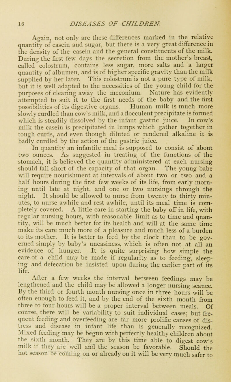 Again, not only are these differences marked in the relative quantity of casein and sugar, but there is a very great difference in the density of the casein and the general constituents of the milk. During the first few days the secretion from the mother's breast, called colostrum, contains less sugar, more salts and a larger quantity of albumen, and is of higher specific gravity than the milk supplied by her later. This colostrum is not a pure type of milk, but it is well adapted to the necessities of the young child for the purposes of clearing away the meconium. Nature has evidently attempted to suit it to the first needs of the baby and the first possibilities of its digestive organs. Human milk is much more slowly curdled than cow's milk, and a flocculent precipitate is formed which is steadily dissolved by the infant gastric juice. In cow's milk the casein is precipitated in lumps which gather together in tough curds, and even though diluted or rendered alkaline it is badly curdled by the action of the gastric juice. In quantity an infantile meal is supposed to consist of about two ounces. As suggested in treating of the functions of the stomach, it is believed the quantity administered at each nursing should fall short of the capacity of that organ. The young babe will require nourishment at intervals of about two or two and a half hours during the first few weeks of its life, from early morn- ing until late at night, and one or two nursings through the night. It should be allowed to nurse from twenty to thirty min- utes, to nurse awhile and rest awhile, until its meal time is com- pletely covered. A little care in starting the baby off in life, with regular nursing hours, with reasonable limit as to time and quan- tity, will be much better for its health and will at the same time make its care much more of a pleasure and much less of a burden to its mother. It is better to feed by the clock than to be gov- erned simply by baby's uneasiness, which is often not at all an evidence of hunger. It is quite surprising how simple the care of a child may be made if regularity as to feeding, sleep- ing and defecation be insisted upon during the earlier part of its life. After a few weeks the interval between feedings may be lengthened and the child may be allowed a longer nursing seance. By the third or fourth month nursing once in three hours will be often enough to feed it, and by the end of the sixth month from three to four hours will be a proper interval between meals. Of course, there will be variability to suit individual cases; but fre- quent feeding and overfeeding are far more prolific causes of dis- tress and disease in infant life than is generally recognized. Mixed feeding may be begun with perfectly healthy children about the sixth month. They are by this time able to digest cow's milk if they are well and the season be favorable. Should the hot season be coming on or already on it will be very much safer to