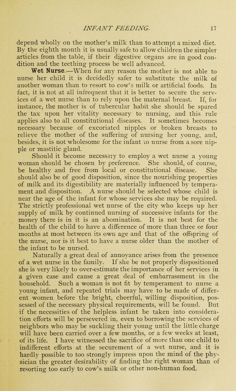 depend wholly on the mother's milk than to attempt a mixed diet. By the eighth month it is usually safe to allow children the simpler articles from the table, if their digestive organs are in good con- dition and the teething process be well advanced. Wet Nurse.—When for any reason the mother is not able to nurse her child it is decidedly safer to substitute the milk of another woman than to resort to cow's milk or artificial foods. In fact, it is not at all infrequent that it is better to secure the serv- ices of a wet nurse than to rely upon the maternal breast. If, for instance, the mother is of tubercular habit she should be spared the tax upon her vitality necessary to nursing, and this rule applies also to all constitutional diseases. It sometimes becomes necessary because of excoriated nipples or broken breasts to relieve the mother of the suffering of nursing her young, and, besides, it is not wholesome for the infant to nurse from a sore nip- ple or mastitic gland. Should it become necessary to employ a wet nurse a young woman should be chosen by preference. She should, of course, be healthy and free from local or constitutional disease. She should also be of good disposition, since the nourishing properties of milk and its digestibility are materially influenced by tempera- ment and disposition. A nurse should be selected whose child is near the age of the infant for whose services she may be required. The strictly professional wet nurse of the city who keeps up her supply of milk by continued nursing of successive infants for the money there is in it is an abomination. It is not best for the health of the child to have a difference of more than three or four months at most between its own age and that of the offspring of the nurse, nor is it best to have a nurse older than the mother of the infant to be nursed. Naturally a great deal of annoyance arises from the presence of a wet nurse in the family. If she be not properly dispositioned she is very likely to over-estimate the importance of her services in a given case and cause a great deal of embarrassment in the household. Such a woman is not fit by temperament to nurse a young infant, and repeated trials may have to be made of differ- ent women before the bright, cheerful, willing disposition, pos- sessed of the necessary physical requirements, will be found. But if the necessities of the helpless infant be taken into considera- tion efforts will be persevered in, even to borrowing the services of neighbors who may be suckling their young until the little charge will have been carried over a few months, or a few weeks at least, of its life. I have witnessed the sacrifice of more than one child to indifferent efforts at the securement of a wet nurse, and it is hardly possible to too strongly impress upon the mind of the phy- sician the greater desirability of finding the right woman than of resorting too early to cow's milk or other non-human food.