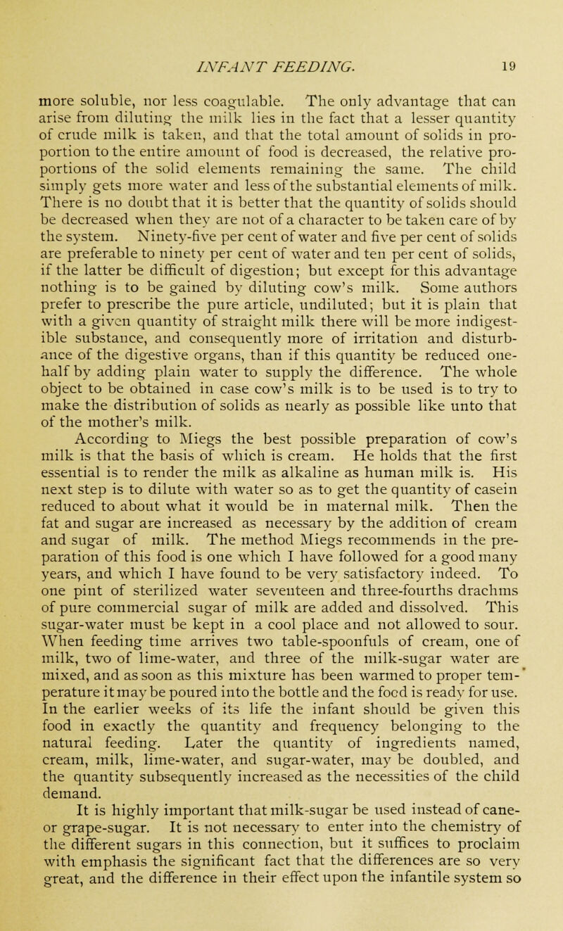 more soluble, nor less coagulable. The only advantage that can arise from diluting the milk lies in the fact that a lesser quantity of crude milk is taken, and that the total amount of solids in pro- portion to the entire amount of food is decreased, the relative pro- portions of the solid elements remaining the same. The child simply gets more water and less of the substantial elements of milk. There is no doubt that it is better that the quantity of solids should be decreased when they are not of a character to be taken care of by the system. Ninety-five per cent of water and five per cent of solids are preferable to ninety per cent of water and ten per cent of solids, if the latter be difficult of digestion; but except for this advantage nothing is to be gained by diluting cow's milk. Some authors prefer to prescribe the pure article, undiluted; but it is plain that with a given quantity of straight milk there will be more indigest- ible substance, and consequently more of irritation and disturb- ance of the digestive organs, than if this quantity be reduced one- half by adding plain water to supply the difference. The whole object to be obtained in case cow's milk is to be used is to try to make the distribution of solids as nearly as possible like unto that of the mother's milk. According to Miegs the best possible preparation of cow's milk is that the basis of which is cream. He holds that the first essential is to render the milk as alkaline as human milk is. His next step is to dilute with water so as to get the quantity of casein reduced to about what it would be in maternal milk. Then the fat and sugar are increased as necessary by the addition of cream and sugar of milk. The method Miegs recommends in the pre- paration of this food is one which I have followed for a good many years, and which I have found to be very satisfactory indeed. To one pint of sterilized water seventeen and three-fourths drachms of pure commercial sugar of milk are added and dissolved. This sugar-water must be kept in a cool place and not allowed to sour. When feeding time arrives two table-spoonfuls of cream, one of milk, two of lime-water, and three of the milk-sugar water are mixed, and as soon as this mixture has been warmed to proper tern-' perature it may be poured into the bottle and the food is ready for use. In the earlier weeks of its life the infant should be given this food in exactly the quantity and frequency belonging to the natural feeding. Later the quantity of ingredients named, cream, milk, lime-water, and sugar-water, may be doubled, and the quantity subsequently increased as the necessities of the child demand. It is highly important that milk-sugar be used instead of cane- or grape-sugar. It is not necessary to enter into the chemistry of the different sugars in this connection, but it suffices to proclaim with emphasis the significant fact that the differences are so very great, and the difference in their effect upon the infantile system so