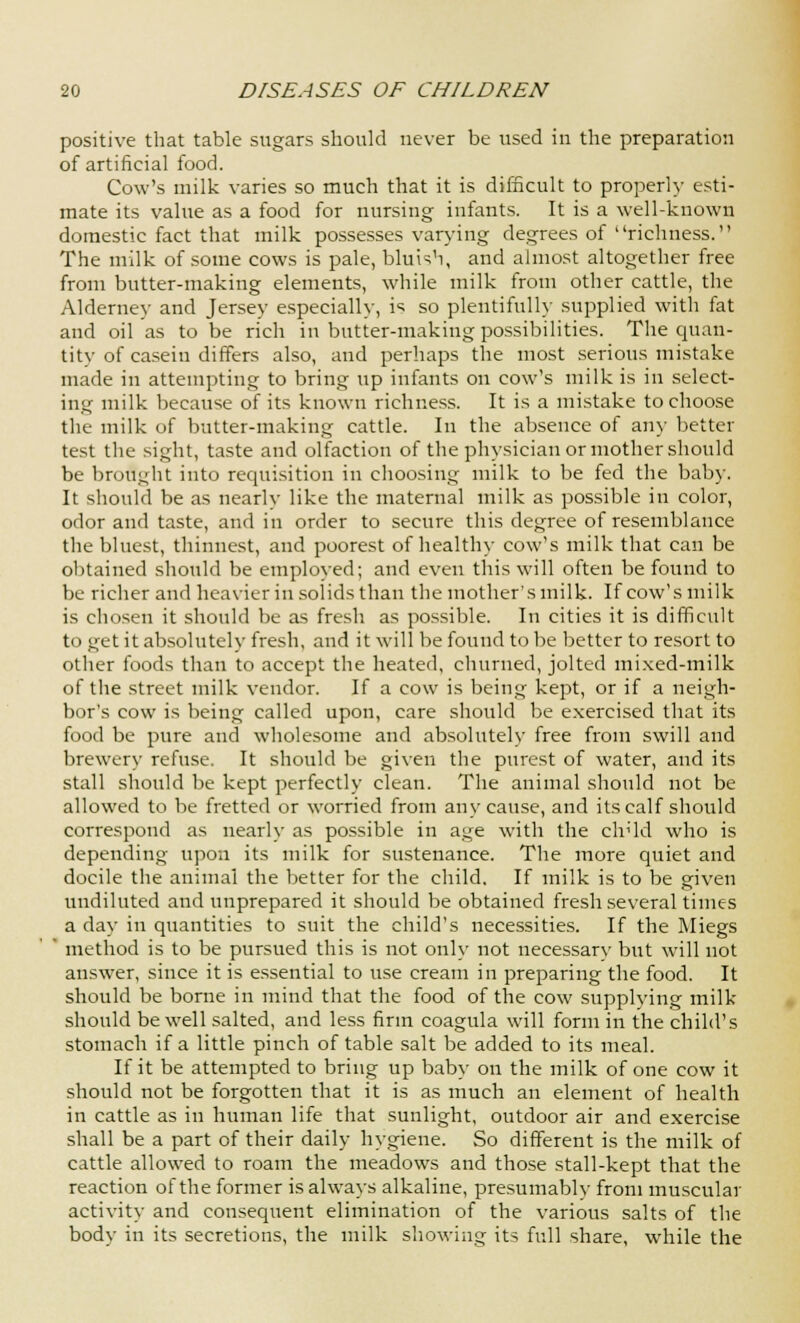 positive that table sugars should never be used in the preparation of artificial food. Cow's milk varies so much that it is difficult to properly esti- mate its value as a food for nursing infants. It is a well-known domestic fact that milk possesses varying degrees of richness. The milk of some cows is pale, bluish, and almost altogether free from butter-making elements, while milk from other cattle, the Alderney and Jersey especially, is so plentifully supplied with fat and oil as to be rich in butter-making possibilities. The quan- tity of casein differs also, and perhaps the most serious mistake made in attempting to bring up infants on cow's milk is in select- ing milk because of its known richness. It is a mistake to choose the milk of butter-making cattle. In the absence of any better test the sight, taste and olfaction of the physician or mother should be brought into requisition in choosing milk to be fed the baby. It should be as nearly like the maternal milk as possible in color, odor and taste, and in order to secure this degree of resemblance the bluest, thinnest, and poorest of healthy cow's milk that can be obtained should be employed; and even this will often be found to be richer and heavier in solids than the mother's milk. If cow's milk is chosen it should be as fresh as possible. In cities it is difficult t< i get it absolutely fresh, and it will be found to be better to resort to other foods than to accept the heated, churned, jolted mixed-milk of the street milk vendor. If a cow is being kept, or if a neigh- bor's cow is being called upon, care should be exercised that its food be pure and wholesome and absolutely free from swill and brewery refuse. It should be given the purest of water, and its stall should be kept perfectly clean. The animal should not be allowed to be fretted or worried from any cause, and its calf should correspond as nearly as possible in age witli the clr'ld who is depending upon its milk for sustenance. The more quiet and docile the animal the better for the child. If milk is to be given undiluted and unprepared it should be obtained fresh several times a day in quantities to suit the child's necessities. If the Miegs method is to be pursued this is not only not necessary but will not answer, since it is essential to use cream in preparing the food. It should be borne in mind that the food of the cow supplying milk should be well salted, and less firm coagula will form in the child's stomach if a little pinch of table salt be added to its meal. If it be attempted to bring up baby on the milk of one cow it should not be forgotten that it is as much an element of health in cattle as in human life that sunlight, outdoor air and exercise shall be a part of their daily hygiene. So different is the milk of cattle allowed to roam the meadows and those stall-kept that the reaction of the former is always alkaline, presumably from muscular activity and consequent elimination of the various salts of the body in its secretions, the milk showing its full share, while the