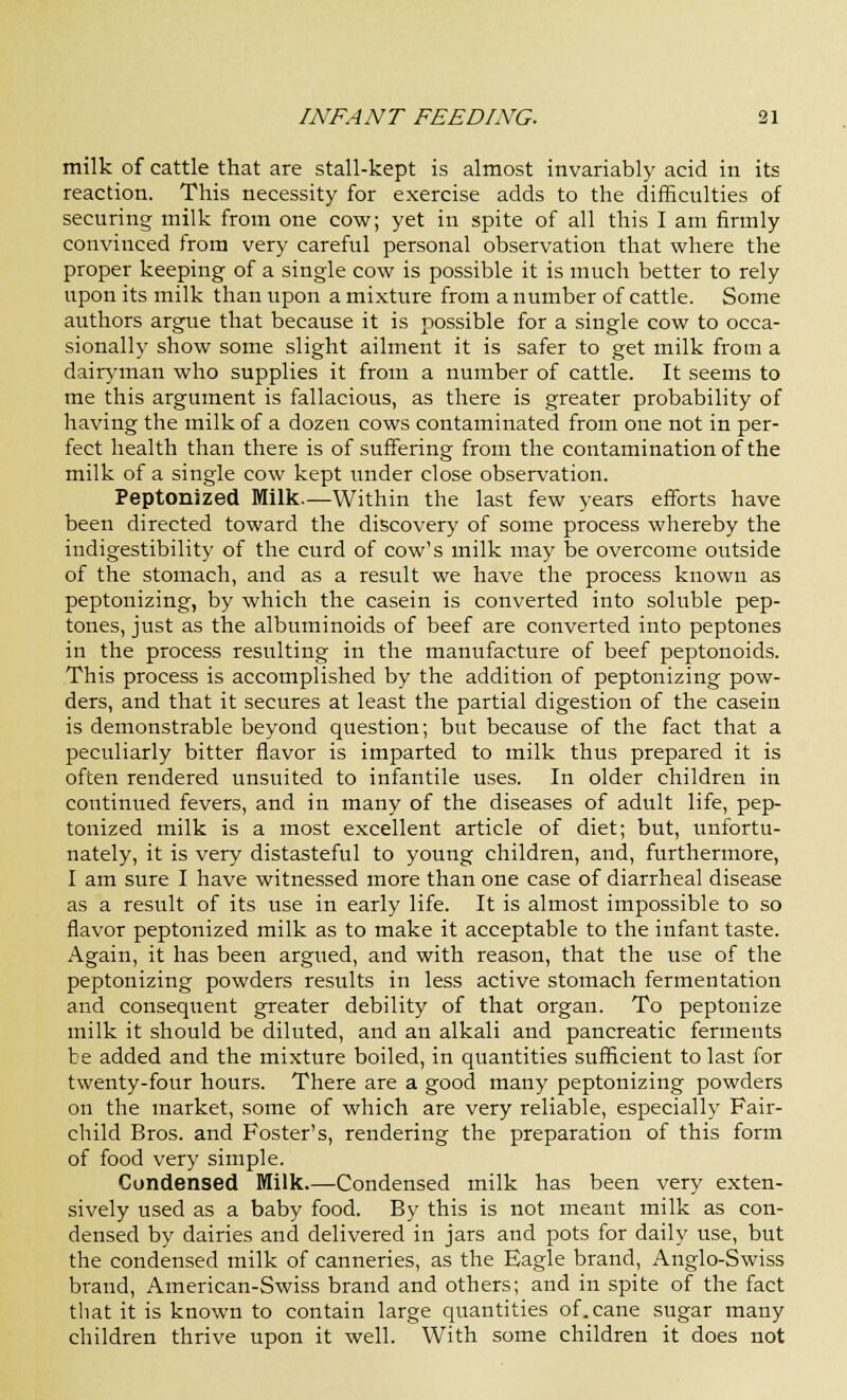 milk of cattle that are stall-kept is almost invariably acid in its reaction. This necessity for exercise adds to the difficulties of securing milk from one cow; yet in spite of all this I am firmly convinced from very careful personal observation that where the proper keeping of a single cow is possible it is much better to rely upon its milk than upon a mixture from a number of cattle. Some authors argue that because it is possible for a single cow to occa- sionally show some slight ailment it is safer to get milk from a dairyman who supplies it from a number of cattle. It seems to me this argument is fallacious, as there is greater probability of having the milk of a dozen cows contaminated from one not in per- fect health than there is of suffering from the contamination of the milk of a single cow kept under close observation. Peptonized Milk.—Within the last few years efforts have been directed toward the discovery of some process whereby the indigestibility of the curd of cow's milk may be overcome outside of the stomach, and as a result we have the process known as peptonizing, by which the casein is converted into soluble pep- tones, just as the albuminoids of beef are converted into peptones in the process resulting in the manufacture of beef peptonoids. This process is accomplished by the addition of peptonizing pow- ders, and that it secures at least the partial digestion of the casein is demonstrable beyond question; but because of the fact that a peculiarly bitter flavor is imparted to milk thus prepared it is often rendered unsuited to infantile uses. In older children in continued fevers, and in many of the diseases of adult life, pep- tonized milk is a most excellent article of diet; but, unfortu- nately, it is very distasteful to young children, and, furthermore, I am sure I have witnessed more than one case of diarrheal disease as a result of its use in early life. It is almost impossible to so flavor peptonized milk as to make it acceptable to the infant taste. Again, it has been argued, and with reason, that the use of the peptonizing powders results in less active stomach fermentation and consequent greater debility of that organ. To peptonize milk it should be diluted, and an alkali and pancreatic ferments be added and the mixture boiled, in quantities sufficient to last for twenty-four hours. There are a good many peptonizing powders on the market, some of which are very reliable, especially Fair- child Bros, and Foster's, rendering the preparation of this form of food very simple. Condensed Milk.—Condensed milk has been very exten- sively used as a baby food. By this is not meant milk as con- densed by dairies and delivered in jars and pots for daily use, but the condensed milk of canneries, as the Eagle brand, Anglo-Swiss brand, American-Swiss brand and others; and in spite of the fact that it is known to contain large quantities of. cane sugar many children thrive upon it well. With some children it does not