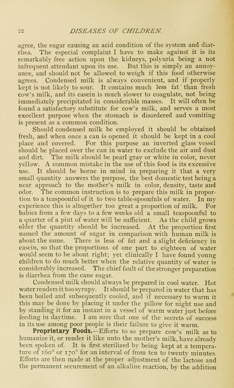 agree, the sugar causing an acid condition of the system and diar- rhea. The especial complaint I have to make against it is its remarkably free action upon the kidneys, polyuria being a not infrequent attendant upon its use. But this is simply an annoy- ance, and should not be allowed to weigh if this food otherwise agrees. Condensed milk is always convenient, and if properly kept is not likely to sour. It contains much less fat than fresh cow's milk, and its casein is much slower to coagulate, not being immediately precipitated in considerable masses. It will often be found a satisfactory substitute for cow's milk, and serves a most excellent purpose when the stomach is disordered and vomiting is present as a common condition. Should condensed milk be employed it should be obtained fresh, and when once a can is opened it should be kept in a cool place and covered. For this purpose an inverted glass vessel should be placed over the can in water to exclude the air and dust and dirt. The milk should be pearl gray or white in color, never yellow. A common mistake in the use of this food is its excessive use. It should be borne in mind in preparing it that a very small quantity answers the purpose, the best domestic test being a near approach to the mother's milk in color, density, taste and odor. The common instruction is to prepare this milk in propor- tion to a teaspoonful of it to two table-spoonfuls of water. In my experience this is altogether too great a proportion of milk. For babies from a few days to a few weeks old a small teaspoonful to a quarter of a pint of water will be sufficient. As the child grows older the quantity should be increased. At the proportion first named the amount of sugar in comparison with human milk is about the same. There is less of fat and a slight deficiency in casein, so that the proportions of one part to eighteen of water would seem to be about right; yet clinically I have found young children to do much better when the relative quantity of water is considerably increased. The chief fault of the stronger preparation is diarrhea from the cane sugar. Condensed milk should always be prepared in cool water. Hot water renders it too syrupy. It should be prepared in water that has been boiled and subsequently cooled, and if necessary to warm it this may be done by placing it under the pillow for night use and by standing it for an instant in a vessel of warm water just before feeding in daytime. I am sure that one of the secrets of success in its use among poor people is their failure to give it warm. Proprietary Foods.—Efforts to so prepare cow's milk as to humanize it, or render it like unto the mother's milk, have already been spoken of. It is first sterilized by being kept at a tempera- ture of 1600 or 1700 for an interval of from ten to twenty minutes. Efforts are then made at the proper adjustment of the lactose and the permanent securement of an alkaline reaction, by the addition