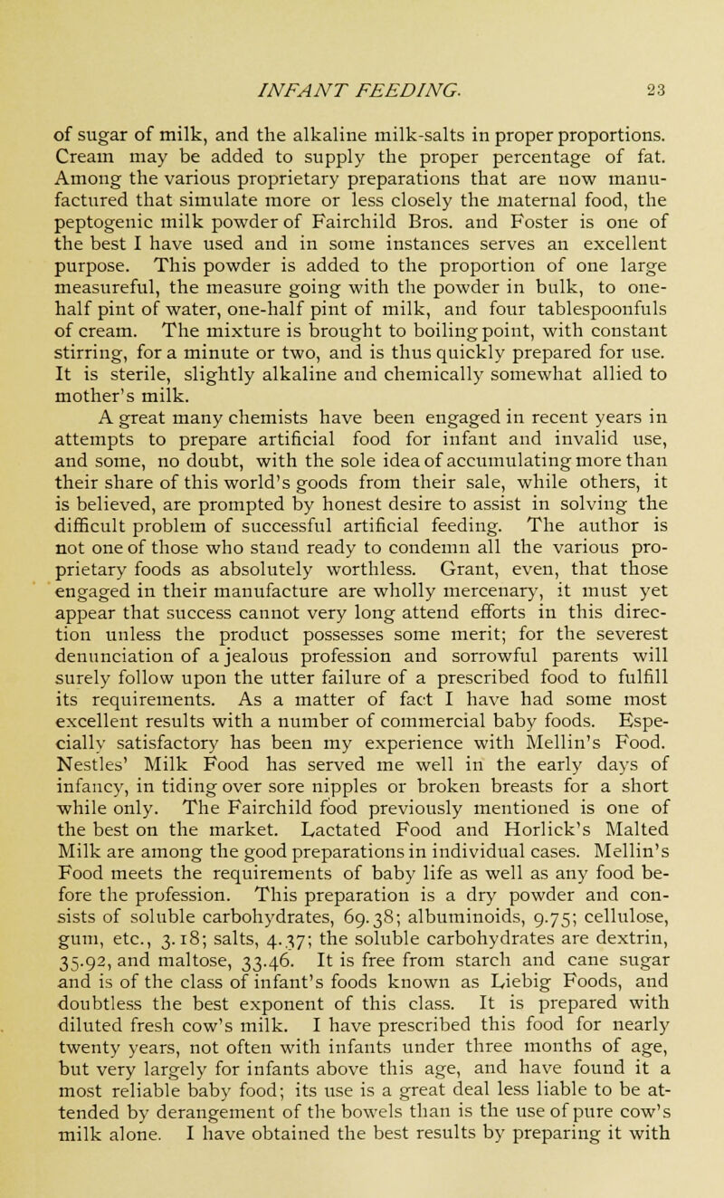 of sugar of milk, and the alkaline milk-salts in proper proportions. Cream may be added to supply the proper percentage of fat. Among the various proprietary preparations that are now manu- factured that simulate more or less closely the maternal food, the peptogeuic milk powder of Fairchild Bros, and Foster is one of the best I have used and in some instances serves an excellent purpose. This powder is added to the proportion of one large measureful, the measure going with the powder in bulk, to one- half pint of water, one-half pint of milk, and four tablespoonfuls of cream. The mixture is brought to boiling point, with constant stirring, for a minute or two, and is thus quickly prepared for use. It is sterile, slightly alkaline and chemically somewhat allied to mother's milk. A great many chemists have been engaged in recent years in attempts to prepare artificial food for infant and invalid use, and some, no doubt, with the sole idea of accumulating more than their share of this world's goods from their sale, while others, it is believed, are prompted by honest desire to assist in solving the difficult problem of successful artificial feeding. The author is not one of those who stand ready to condemn all the various pro- prietary foods as absolutely worthless. Grant, even, that those engaged in their manufacture are wholly mercenary, it must yet appear that success cannot very long attend efforts in this direc- tion unless the product possesses some merit; for the severest denunciation of a jealous profession and sorrowful parents will surely follow upon the utter failure of a prescribed food to fulfill its requirements. As a matter of fact I have had some most excellent results with a number of commercial baby foods. Espe- cially satisfactory has been my experience with Mellin's Food. Nestles' Milk Food has served me well in the early days of infancy, in tiding over sore nipples or broken breasts for a short while only. The Fairchild food previously mentioned is one of the best on the market. Lactated Food and Horlick's Malted Milk are among the good preparations in individual cases. Mellin's Food meets the requirements of baby life as well as any food be- fore the profession. This preparation is a dry powder and con- sists of soluble carbohydrates, 69.38; albuminoids, 9.75; cellulose, gum, etc., 3.18; salts, 4.37; the soluble carbohydrates are dextrin, 35.92, and maltose, 33.46. It is free from starch and cane sugar and is of the class of infant's foods known as L,iebig Foods, and doubtless the best exponent of this class. It is prepared with diluted fresh cow's milk. I have prescribed this food for nearly twenty years, not often with infants under three months of age, but very largely for infants above this age, and have found it a most reliable baby food; its use is a great deal less liable to be at- tended by derangement of the bowels than is the use of pure cow's milk alone. I have obtained the best results by preparing it with