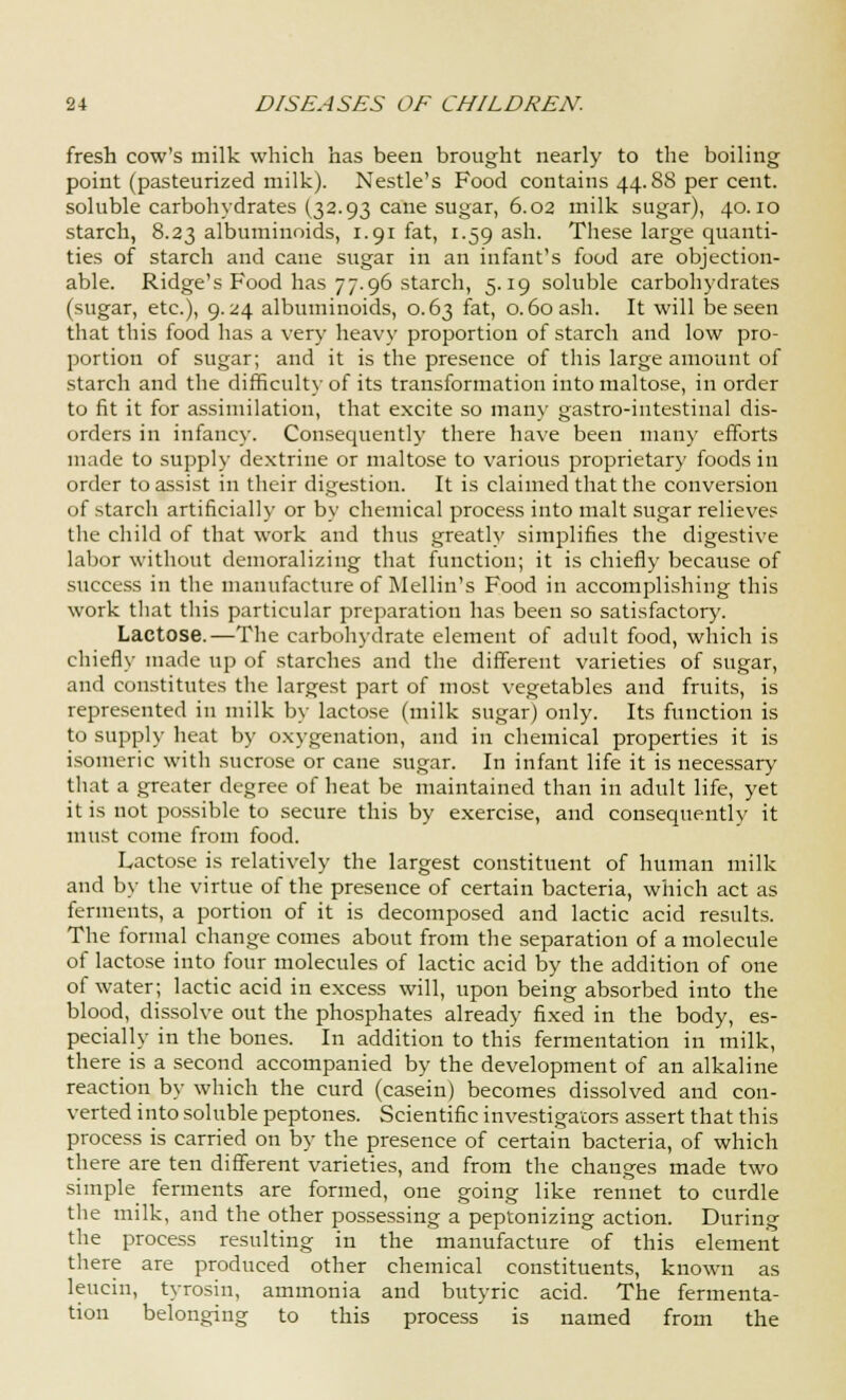 fresh cow's milk which has been brought nearly to the boiling point (pasteurized milk). Nestle's Food contains 44.88 per cent, soluble carbohydrates (32.93 cane sugar, 6.02 milk sugar), 40.10 starch, 8.23 albuminoids, 1.91 fat, 1.59 ash. These large quanti- ties of starch and cane sugar in an infant's food are objection- able. Ridge's Food has 77.96 starch, 5.19 soluble carbohydrates (sugar, etc.), 9.24 albuminoids, 0.63 fat, 0.60 ash. It will be seen that this food has a very heavy proportion of starch and low pro- portion of sugar; and it is the presence of this large amount of starch and the difficulty of its transformationintomalto.se, in order to fit it for assimilation, that excite so man)' gastro-iutestinal dis- orders in infancy. Consequently there have been many efforts made to supply dextrine or maltose to various proprietary foods in order to assist in their digestion. It is claimed that the conversion of starch artificially or by chemical process into malt sugar relieves the child of that work and thus greatly simplifies the digestive labor without demoralizing that function; it is chiefly because of success in the manufacture of Mellin's Food in accomplishing this work that this particular preparation has been so satisfactory. Lactose.—The carbohydrate element of adult food, which is chiefly made up of starches and the different varieties of sugar, and constitutes the largest part of most vegetables and fruits, is represented in milk by lactose (milk sugar) only. Its function is to supply heat by oxygenation, and in chemical properties it is isomeric with sucrose or cane sugar. In infant life it is necessary that a greater degree of heat be maintained than in adult life, yet it is not possible to secure this by exercise, and consequently it must come from food. Lactose is relatively the largest constituent of human milk and by the virtue of the presence of certain bacteria, which act as ferments, a portion of it is decomposed and lactic acid results. The formal change comes about from the separation of a molecule of lactose into four molecules of lactic acid by the addition of one of water; lactic acid in excess will, upon being absorbed into the blood, dissolve out the phosphates already fixed in the body, es- pecially in the bones. In addition to this fermentation in milk, there is a second accompanied by the development of an alkaline reaction by which the curd (casein) becomes dissolved and con- verted into soluble peptones. Scientific investigators assert that this process is carried on by the presence of certain bacteria, of which there are ten different varieties, and from the changes made two simple ferments are formed, one going like rennet to curdle the milk, and the other possessing a peptonizing action. During the process resulting in the manufacture of this element there are produced other chemical constituents, known as leucin, tyrosin, ammonia and butyric acid. The fermenta- tion belonging to this process is named from the