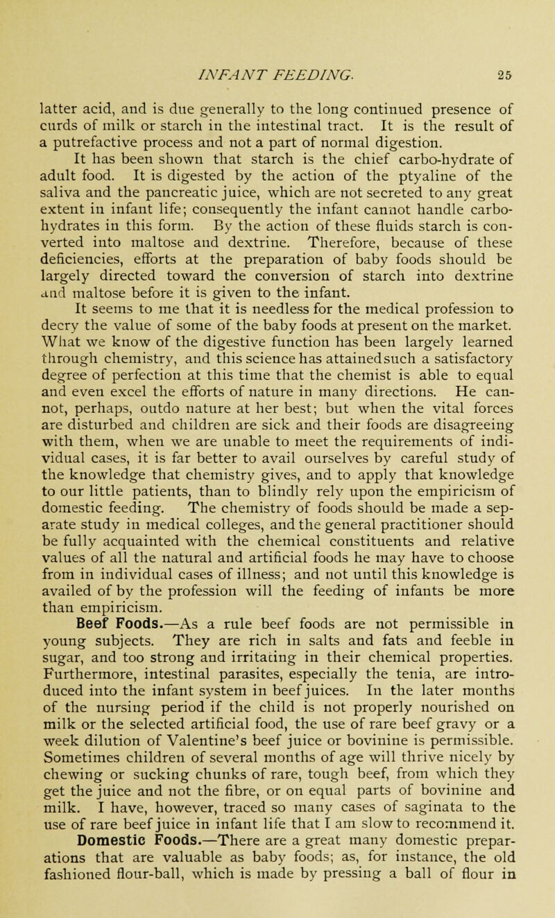 latter acid, and is due generally to the long continued presence of curds of milk or starch in the intestinal tract. It is the result of a putrefactive process and not a part of normal digestion. It has been shown that starch is the chief carbo-hydrate of adult food. It is digested by the action of the ptyaline of the saliva and the pancreatic juice, which are not secreted to any great extent in infant life; consequently the infant cannot handle carbo- hydrates in this form. By the action of these fluids starch is con- verted into maltose and dextrine. Therefore, because of these deficiencies, efforts at the preparation of baby foods should be largely directed toward the conversion of starch into dextrine and maltose before it is given to the infant. It seems to me that it is needless for the medical profession to decry the value of some of the baby foods at present on the market. What we know of the digestive function has been largely learned through chemistry, and this science has attained such a satisfactory degree of perfection at this time that the chemist is able to equal and even excel the efforts of nature in many directions. He can- not, perhaps, outdo nature at her best; but when the vital forces are disturbed and children are sick and their foods are disagreeing with them, when we are unable to meet the requirements of indi- vidual cases, it is far better to avail ourselves by careful study of the knowledge that chemistry gives, and to apply that knowledge to our little patients, than to blindly rely upon the empiricism of domestic feeding. The chemistry of foods should be made a sep- arate study in medical colleges, and the general practitioner should be fully acquainted with the chemical constituents and relative values of all the natural and artificial foods he may have to choose from in individual cases of illness; and not until this knowledge is availed of by the profession will the feeding of infants be more than empiricism. Beef Foods.—As a rule beef foods are not permissible in young subjects. They are rich in salts and fats and feeble in sugar, and too strong and irritacing in their chemical properties. Furthermore, intestinal parasites, especially the tenia, are intro- duced into the infant system in beef juices. In the later months of the nursing period if the child is not properly nourished on milk or the selected artificial food, the use of rare beef gravy or a week dilution of Valentine's beef juice or bovinine is permissible. Sometimes children of several months of age will thrive nicely by chewing or sucking chunks of rare, tough beef, from which they get the juice and not the fibre, or on equal parts of bovinine and milk. I have, however, traced so many cases of saginata to the use of rare beef juice in infant life that I am slow to recommend it. Domestic Foods.—There are a great many domestic prepar- ations that are valuable as baby foods; as, for instance, the old fashioned flour-ball, which is made by pressing a ball of flour in