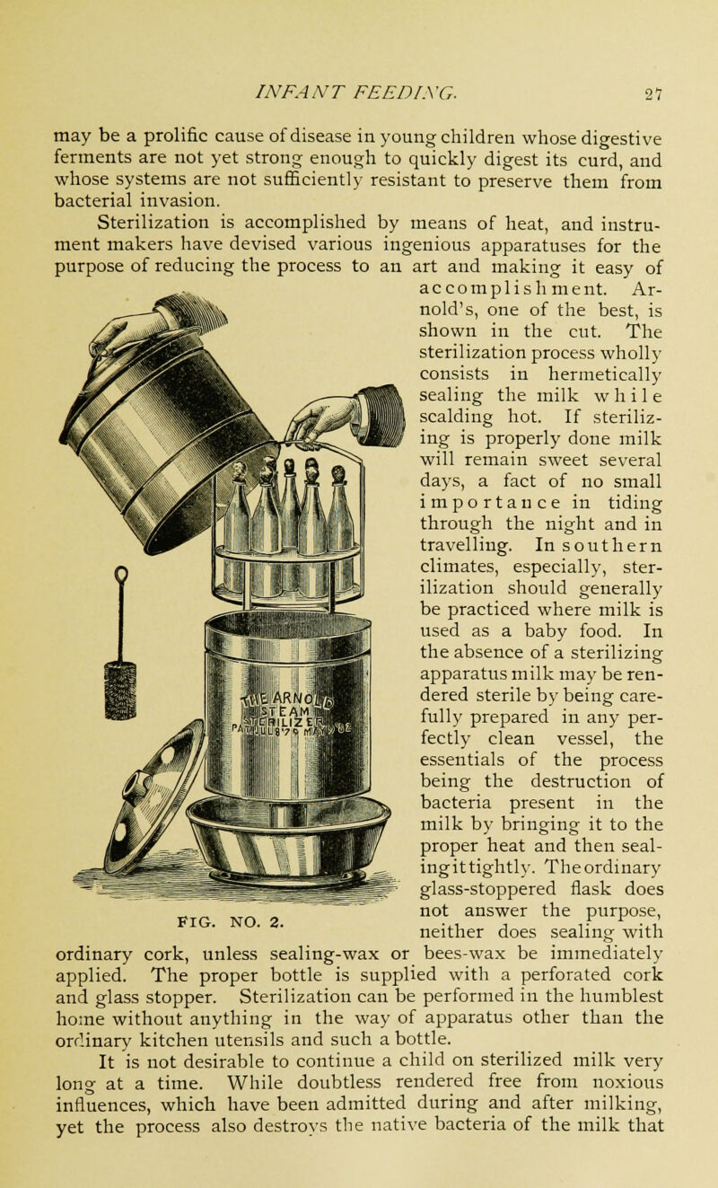 may be a prolific cause of disease in young children whose digestive ferments are not yet strong enough to quickly digest its curd, and whose systems are not sufficiently resistant to preserve them from bacterial invasion. Sterilization is accomplished by means of heat, and instru- ment makers have devised various ingenious apparatuses for the purpose of reducing the process to an art and making it easy of accomplishment. Ar- nold's, one of the best, is shown in the cut. The sterilization process wholly consists in hermetically sealing the milk while scalding hot. If steriliz- ing is properly done milk will remain sweet several days, a fact of no small importance in tiding through the night and in travelling. In southern climates, especially, ster- ilization should generally be practiced where milk is used as a baby food. In the absence of a sterilizing apparatus milk may be ren- dered sterile by being care- fully prepared in any per- fectly clean vessel, the essentials of the process being the destruction of bacteria present in the milk by bringing it to the proper heat and then seal- ingittightly. Theordinary glass-stoppered flask does not answer the purpose, neither does sealing with ordinary cork, unless sealing-wax or bees-wax be immediately applied. The proper bottle is supplied with a perforated cork and glass stopper. Sterilization can be performed in the humblest home without anything in the way of apparatus other than the ordinary kitchen utensils and such a bottle. It is not desirable to continue a child on sterilized milk very long at a time. While doubtless rendered free from noxious influences, which have been admitted during and after milking, yet the process also destroys the native bacteria of the milk that Fig. no. 2.