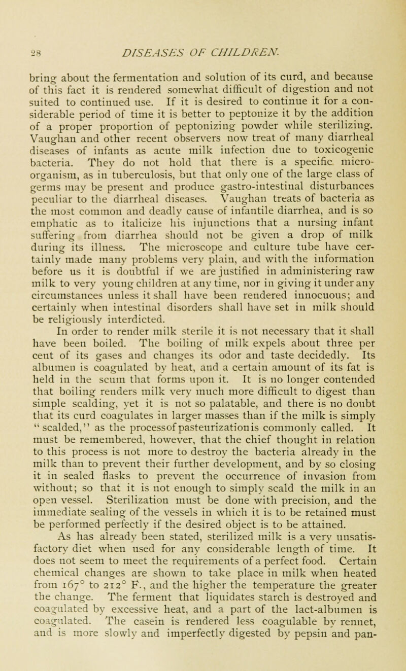 bring about the fermentation and solution of its curd, and because of this fact it is rendered somewhat difficult of digestion and not suited to continued use. If it is desired to continue it for a con- siderable period of time it is better to peptonize it by the addition of a proper proportion of peptonizing powder while sterilizing. Vaughan and other recent observers now treat of many diarrheal diseases of infants as acute milk infection due to toxicogenic bacteria. They do not hold that there is a specific micro- organism, as in tuberculosis, but that only one of the large class of germs may be present and produce gastro-intestinal disturbances peculiar to the diarrheal diseases. Vaughan treats of bacteria as the most common and deadly cause of infantile diarrhea, and is so emphatic as to italicize his injunctions that a nursing infant suffering from diarrhea should not be given a drop of milk during its illness. The microscope and culture tube have cer- tainly made many problems very plain, and with the information before us it is doubtful if we are justified in administering raw milk to very young children at any time, nor in giving it under any circumstances unless it shall have been rendered innocuous; and certainly when intestinal disorders shall have set in milk should be religiously interdicted. In order to render milk sterile it is not necessary that it shall have been boiled. The boiling of milk expels about three per cent of its gases and changes its odor and taste decidedly. Its albumen is coagulated by heat, and a certain amount of its fat is held in the scum that forms upon it. It is no longer contended that boiling renders milk very much more difficult to digest than simple scalding, yet it is not so palatable, and there is no doubt that its curd coagulates in larger masses than if the milk is simply scalded, as the processofpasteurizationis commonly called. It must be remembered, however, that the chief thought in relation to this process is not more to destroy the bacteria already in the milk than to prevent their further development, and by so closing it in sealed flasks to prevent the occurrence of invasion from without; so that it is not enough to simply scald the milk in an open vessel. Sterilization must be done with precision, and the immediate sealing of the vessels in which it is to be retained must be performed perfectly if the desired object is to be attained. As has already been stated, sterilized milk is a very unsatis- factory diet when used for any considerable length of time. It does not seem to meet the requirements of a perfect food. Certain chemical changes are shown to take place in milk when heated from 1670 to 2120 F., and the higher the temperature the greater the change. The ferment that liquidates starch is destroyed and coagulated by excessive heat, and a part of the lact-albumen is coagulated. The casein is rendered less coagulable by rennet, and is more slowly and imperfectly digested by pepsin and pan-