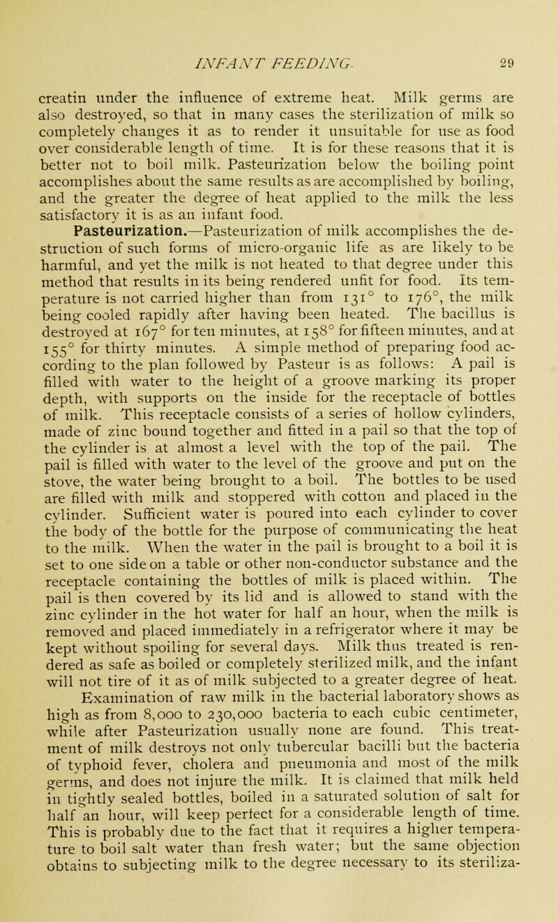 creatin under the influence of extreme heat. Milk germs are also destroyed, so that in many cases the sterilization of milk so completely changes it as to render it unsuitable for use as food over considerable length of time. It is for these reasons that it is better not to boil milk. Pasteurization below the boiling point accomplishes about the same results as are accomplished by boiling, and the greater the degree of heat applied to the milk the less satisfactory it is as an infant food. Pasteurization.—Pasteurization of milk accomplishes the de- struction of such forms of micro-organic life as are likely to be harmful, and yet the milk is not heated to that degree under this method that results in its being rendered unfit for food. Its tem- perature is not carried higher than from 1310 to 1760, the milk being cooled rapidly after having been heated. The bacillus is destroyed at 1670 for ten minutes, at 1580 for fifteen minutes, and at 1550 for thirty minutes. A simple method of preparing food ac- cording to the plan followed by Pasteur is as follows: A pail is filled with water to the height of a groove marking its proper depth, with supports on the inside for the receptacle of bottles of milk. This receptacle consists of a series of hollow cylinders, made of zinc bound together and fitted in a pail so that the top of the cylinder is at almost a level with the top of the pail. The pail is filled with water to the level of the groove and put on the stove, the water being brought to a boil. The bottles to be used are filled with milk and stoppered with cotton and placed in the cylinder. Sufficient water is poured into each cylinder to cover the body of the bottle for the purpose of communicating the heat to the milk. When the water in the pail is brought to a boil it is set to one side on a table or other non-conductor substance and the receptacle containing the bottles of milk is placed within. The pail is then covered by its lid and is allowed to stand with the zinc cylinder in the hot water for half an hour, when the milk is removed and placed immediately in a refrigerator where it may be kept without spoiling for several days. Milk thus treated is ren- dered as safe as boiled or completely sterilized milk, and the infant will not tire of it as of milk subjected to a greater degree of heat. Examination of raw milk in the bacterial laboratory shows as high as from 8,000 to 230,000 bacteria to each cubic centimeter, while after Pasteurization usually none are found. This treat- ment of milk destroys not only tubercular bacilli but the bacteria of typhoid fever, cholera and pneumonia and most of the milk germs, and does not injure the milk. It is claimed that milk held in tightly sealed bottles, boiled in a saturated solution of salt for half °an hour, will keep perfect for a considerable length of time. This is probably due to the fact that it requires a higher tempera- ture to boil salt water than fresh water; but the same objection obtains to subjecting milk to the degree necessary to its steriliza-