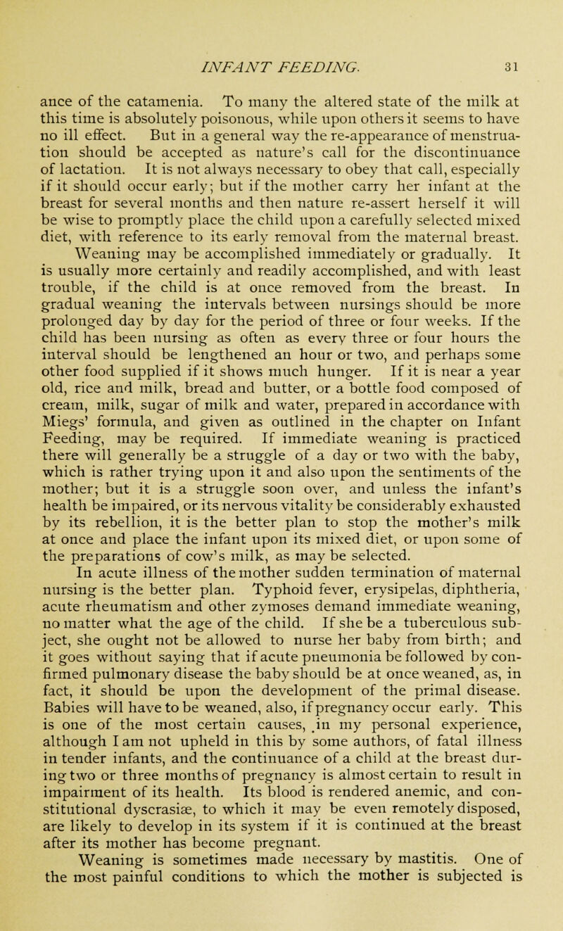 ance of the catamenia. To many the altered state of the milk at this time is absolutely poisonous, while upon others it seems to have no ill effect. But in a general way the re-appearance of menstrua- tion should be accepted as nature's call for the discontinuance of lactation. It is not always necessary to obey that call, especially if it should occur early; but if the mother carry her infant at the breast for several months and then nature re-assert herself it will be wise to promptly place the child upon a carefully selected mixed diet, with reference to its early removal from the maternal breast. Weaning may be accomplished immediately or gradually. It is usually more certainly and readily accomplished, and with least trouble, if the child is at once removed from the breast. In gradual weaning the intervals between nursings should be more prolonged day by day for the period of three or four weeks. If the child has been nursing as often as every three or four hours the interval should be lengthened an hour or two, and perhaps some other food supplied if it shows much hunger. If it is near a year old, rice and milk, bread and butter, or a bottle food composed of cream, milk, sugar of milk and water, prepared in accordance with Miegs' formula, and given as outlined in the chapter on Infant Feeding, may be required. If immediate weaning is practiced there will generally be a struggle of a day or two with the baby, which is rather trying upon it and also upon the sentiments of the mother; but it is a struggle soon over, and unless the infant's health be impaired, or its nervous vitality be considerably exhausted by its rebellion, it is the better plan to stop the mother's milk at once and place the infant upon its mixed diet, or upon some of the preparations of cow's milk, as may be selected. In acute illness of the mother sudden termination of maternal nursing is the better plan. Typhoid fever, erysipelas, diphtheria, acute rheumatism and other zymoses demand immediate weaning, no matter what the age of the child. If she be a tuberculous sub- ject, she ought not be allowed to nurse her baby from birth; and it goes without saying that if acute pneumonia be followed by con- firmed pulmonary disease the baby should be at once weaned, as, in fact, it should be upon the development of the primal disease. Babies will have to be weaned, also, if pregnancy occur early. This is one of the most certain causes, .in my personal experience, although I am not upheld in this by some authors, of fatal illness in tender infants, and the continuance of a child at the breast dur- ing two or three months of pregnancy is almost certain to result in impairment of its health. Its blood is rendered anemic, and con- stitutional dyscrasia;, to which it may be even remotely disposed, are likely to develop in its system if it is continued at the breast after its mother has become pregnant. Weaning is sometimes made necessary by mastitis. One of the most painful conditions to which the mother is subjected is