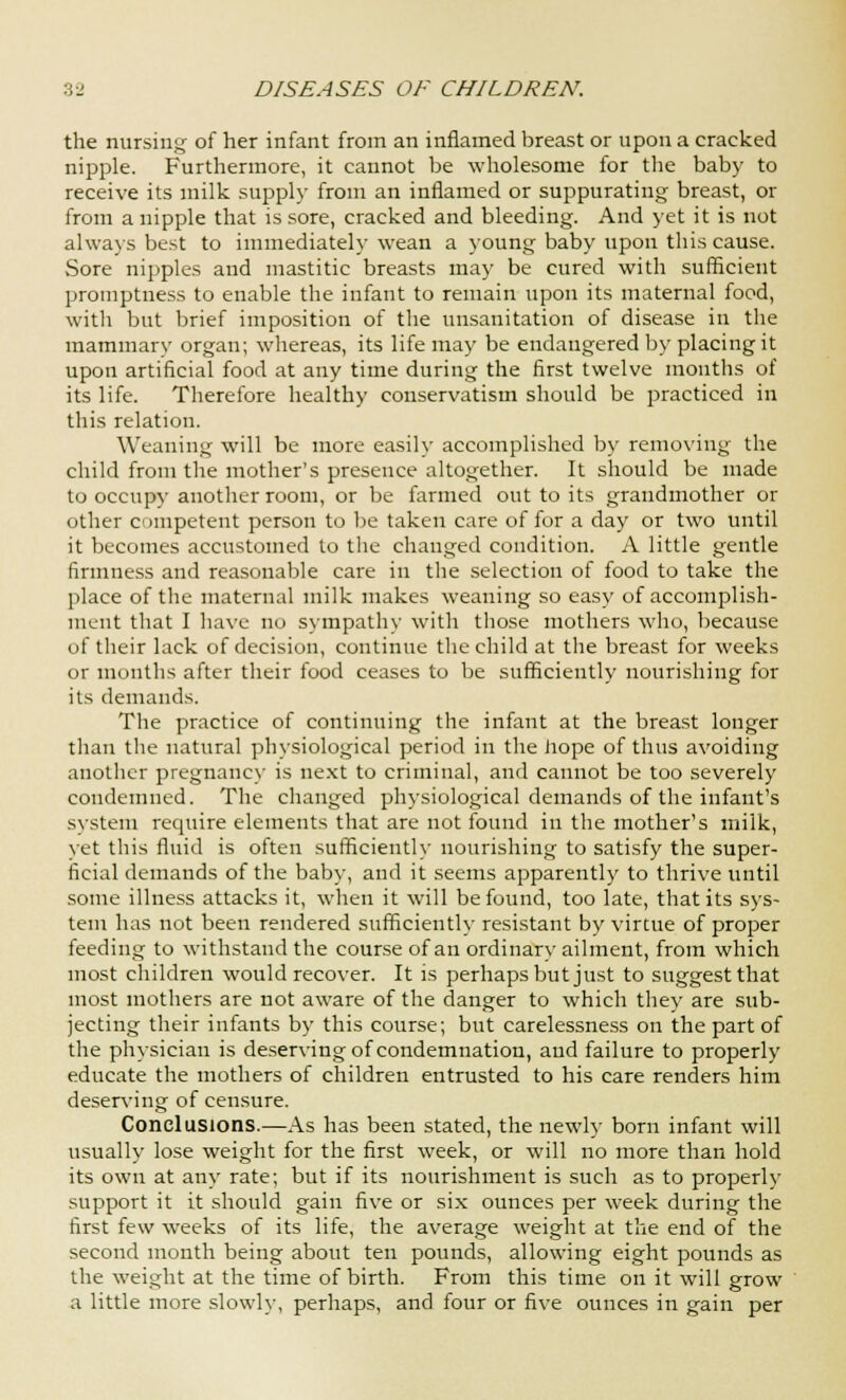 the nursing of her infant from an inflamed breast or upon a cracked nipple. Furthermore, it cannot be wholesome for the baby to receive its milk supply from an inflamed or suppurating breast, or from a nipple that is sore, cracked and bleeding. And yet it is not always best to immediately wean a young baby upon this cause. Sore nipples and mastitic breasts may be cured with sufficient promptness to enable the infant to remain upon its maternal food, with but brief imposition of the unsanitation of disease in the mammary organ; whereas, its life may be endangered by placing it upon artificial food at any time during the first twelve months of its life. Therefore healthy conservatism should be practiced in this relation. Weaning will be more easily accomplished by removing the child from the mother's presence altogether. It should be made to occupy another room, or be farmed out to its grandmother or other competent person to be taken care of for a day or two until it becomes accustomed to the changed condition. A little gentle firmness and reasonable care in the selection of food to take the place of the maternal milk makes weaning so easy of accomplish- ment that I have no sympathy with those mothers who, because of their lack of decision, continue the child at the breast for weeks or months after their food ceases to be sufficiently nourishing for its demands. The practice of continuing the infant at the breast longer than the natural physiological period in the hope of thus avoiding another pregnancy is next to criminal, and cannot be too severely condemned. The changed physiological demands of the infant's system require elements that are not found in the mother's milk, yet this fluid is often sufficiently nourishing to satisfy the super- ficial demands of the baby, and it seems apparently to thrive until some illness attacks it, when it will be found, too late, that its sys- tem has not been rendered sufficiently resistant by virtue of proper feeding to withstand the course of an ordinary ailment, from which most children would recover. It is perhaps but just to suggest that most mothers are not aware of the danger to which they are sub- jecting their infants by this course; but carelessness on the part of the physician is deserving of condemnation, and failure to properly educate the mothers of children entrusted to his care renders him deserving of censure. Conclusions.—As has been stated, the newly born infant will usually lose weight for the first week, or will no more than hold its own at any rate; but if its nourishment is such as to properly support it it should gain five or six ounces per week during the first few weeks of its life, the average weight at the end of the second month being about ten pounds, allowing eight pounds as the weight at the time of birth. From this time on it will grow a little more slowly, perhaps, and four or five ounces in gain per