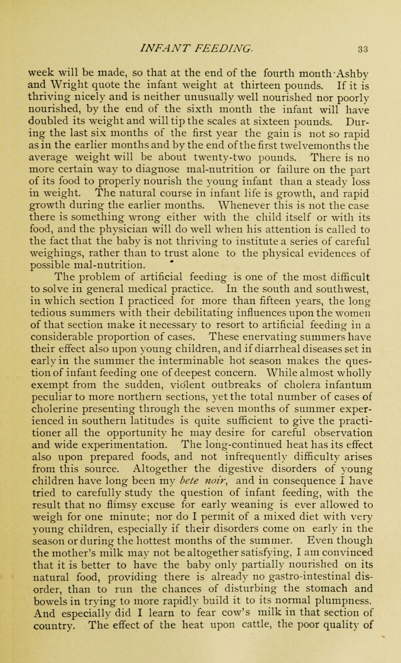 week will be made, so that at the end of the fourth month Ashby and Wright quote the infant weight at thirteen pounds. If it is thriving nicely and is neither unusually well nourished nor poorly nourished, by the end of the sixth month the infant will have doubled its weight and will tip the scales at sixteen pounds. Dur- ing the last six months of the first year the gain is not so rapid as in the earlier months and by the end of the first twelvemonths the average weight will be about twenty-two pounds. There is no more certain way to diagnose mal-nutrition or failure on the part of its food to properly nourish the joung infant than a steady loss in weight. The natural course in infant life is growth, and rapid growth during the earlier months. Whenever this is not the case there is something wrong either with the child itself or with its food, and the physician will do well when his attention is called to the fact that the baby is not thriving to institute a series of careful weighings, rather than to trust alone to the physical evidences of possible mal-nutrition. The problem of artificial feeding is one of the most difficult to solve in general medical practice. In the south and southwest, in which section I practiced for more than fifteen years, the long tedious summers with their debilitating influences upon the women of that section make it necessary to resort to artificial feeding in a considerable proportion of cases. These enervating summers have their effect also upon young children, and if diarrheal diseases set in early in the summer the interminable hot season makes the ques- tion of infant feeding one of deepest concern. While almost wholly exempt from the sudden, violent outbreaks of cholera infantum peculiar to more northern sections, yet the total number of cases of cholerine presenting through the seven months of summer exper- ienced in southern latitudes is quite sufficient to give the practi- tioner all the opportunity he may desire for careful observation and wide experimentation. The long-continued heat has its effect also upon prepared foods, and not infrequently difficulty arises from this source. Altogether the digestive disorders of young children have long been my bele noir, and in consequence I have tried to carefully study the question of infant feeding, with the result that no flimsy excuse for early weaning is ever allowed to weigh for one minute; nor do I permit of a mixed diet with very young children, especially if their disorders come on early in the season or during the hottest months of the summer. Even though the mother's milk may not be altogether satisfying, I am convinced that it is better to have the baby only partially nourished on its natural food, providing there is already no gastro-intestinal dis- order, than to run the chances of disturbing the stomach and bowels in trying to more rapidly build it to its normal plumpness. And especially did I learn to fear cow's milk in that section of country. The effect of the heat upon cattle, the poor quality of