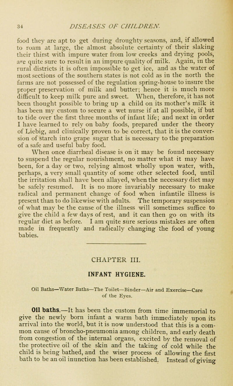 food they are apt to get during droughty seasons, and, if allowed to roam at large, the almost absolute certainty of their slaking their thirst with impure water from low creeks and drying pools, are quite sure to result in an impure quality of milk. Again, in the rural districts it is often impossible to get ice, and as the water of most sections of the southern states is not cold as in the north the farms are not possessed of the regulation spring-house to insure the proper preservation of milk and butter; hence it is much more difficult to keep milk pure and sweet. When, therefore, it has not been thought possible to bring up a child on its mother's milk it has been my custom to secure a wet nurse if at all possible, if but to tide over the first three months of infant life; and next in order I have learned to rely on baby foods, prepared under the theory of Liebig, and clinically proven to be correct, that it is the conver- sion of starch into grape sugar that is necessary to the preparation of a safe and useful baby food. When once diarrheal disease is on it may be found necessary to suspend the regular nourishment, no matter what it may have been, for a day or two, relying almost wholly upon water, with, perhaps, a very small quantity of some other selected food, until the irritation shall have been allayed, when the necessary diet may be safely resumed. It is no more invariably necessary to make radical and permanent change of food when infantile illness is present than to do likewise with adults. The temporary suspension of what may be the cause of the illness will sometimes suffice to give the child a few days of rest, and it can then go on with its regular diet as before. I am quite sure serious mistakes are often made in frequently and radically changing the food of young babies. CHAPTER III. INFANT HYGIENE. Oil Baths—Water Baths—The Toilet—Binder—Air and Exercise—Care of the Eyes. Oil baths.—It has been the custom from time immemorial to give the newly born infant a warm bath immediately upon its arrival into the world, but it is now understood that this is a com- mon cause of broncho-pneumonia among children, and early death from congestion of the internal organs, excited by the removal of the protective oil of the skin and the taking of cold while the child is being bathed, and the wiser process of allowing the first bath to be an oil inunction has been established. Instead of giving