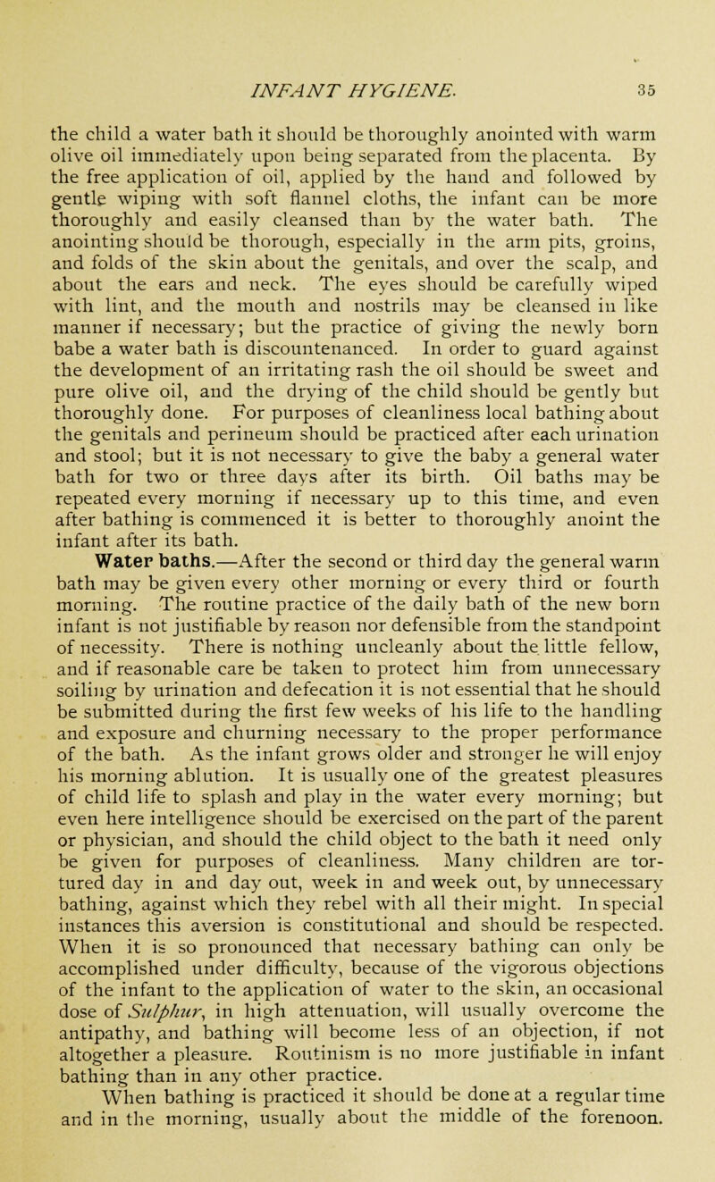 the child a water bath it should be thoroughly anointed with warm olive oil immediately upon being separated from the placenta. By the free application of oil, applied by the hand and followed by gentle wiping with soft flannel cloths, the infant can be more thoroughly and easily cleansed than by the water bath. The anointing should be thorough, especially in the arm pits, groins, and folds of the skin about the genitals, and over the scalp, and about the ears and neck. The eyes should be carefully wiped with lint, and the mouth and nostrils may be cleansed in like manner if necessary; but the practice of giving the newly born babe a water bath is discountenanced. In order to guard against the development of an irritating rash the oil should be sweet and pure olive oil, and the drying of the child should be gently but thoroughly done. For purposes of cleanliness local bathing about the genitals and perineum should be practiced after each urination and stool; but it is not necessary to give the baby a general water bath for two or three days after its birth. Oil baths may be repeated every morning if necessary up to this time, and even after bathing is commenced it is better to thoroughly anoint the infant after its bath. Water baths.—After the second or third day the general warm bath may be given every other morning or every third or fourth morning. The routine practice of the daily bath of the new born infant is not justifiable by reason nor defensible from the standpoint of necessity. There is nothing uncleanly about the little fellow, and if reasonable care be taken to protect him from unnecessary soiling by urination and defecation it is not essential that he should be submitted during the first few weeks of his life to the handling and exposure and churning necessary to the proper performance of the bath. As the infant grows older and stronger he will enjoy his morning ablution. It is usually one of the greatest pleasures of child life to splash and play in the water every morning; but even here intelligence should be exercised on the part of the parent or physician, and should the child object to the bath it need only be given for purposes of cleanliness. Many children are tor- tured day in and day out, week in and week out, by unnecessary bathing, against which they rebel with all their might. In special instances this aversion is constitutional and should be respected. When it is so pronounced that necessary bathing can only be accomplished under difficulty, because of the vigorous objections of the infant to the application of water to the skin, an occasional dose of Sulphur, in high attenuation, will usually overcome the antipathy, and bathing will become less of an objection, if not altogether a pleasure. Routinism is no more justifiable in infant bathing than in any other practice. When bathing is practiced it should be done at a regular time and in the morning, usually about the middle of the forenoon.