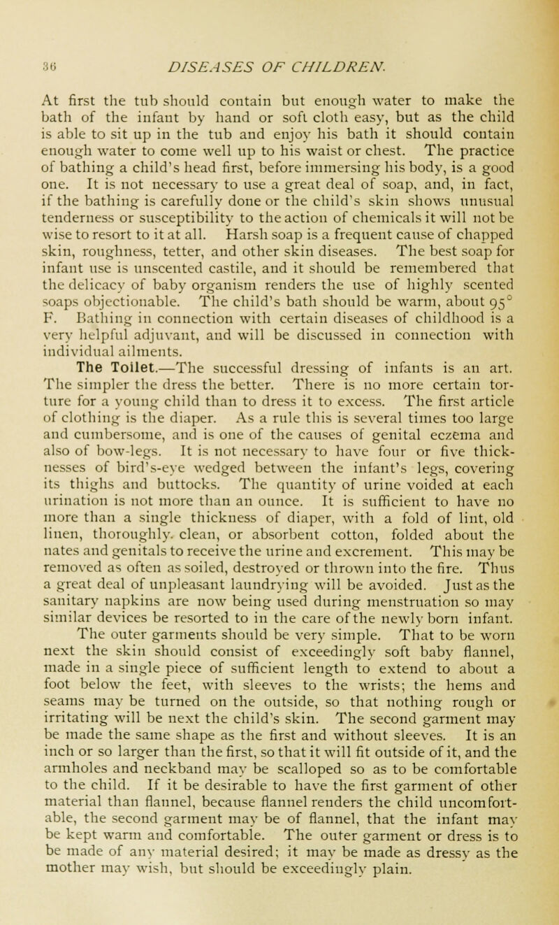 At first the tub should contain but enough water to make the bath of the infant by hand or soft cloth easy, but as the child is able to sit up in the tub and enjoy his bath it should contain enough water to come well up to his waist or chest. The practice of bathing a child's head first, before immersing his body, is a good one. It is not necessary to use a great deal of soap, and, in fact, if the bathing is carefully done or the child's skin shows unusual tenderness or susceptibility to the action of chemicals it will not be wise to resort to it at all. Harsh soap is a frequent cause of chapped skin, roughness, tetter, and other skin diseases. The best soap for infant use is unscented castile, and it should be remembered that the delicacy of baby organism renders the use of highly scented soaps objectionable. The child's bath should be warm, about 95° F. Bathing in connection with certain diseases of childhood is a very helpful adjuvant, and will be discussed in connection with individual ailments. The Toilet.—The successful dressing of infants is an art. The simpler the dress the better. There is no more certain tor- ture for a young child than to dress it to excess. The first article of clothing is the diaper. As a rule this is several times too large and cumbersome, and is one of the causes of genital eczema and also of bow-legs. It is not necessary to have four or five thick- nesses of bird's-eye wedged between the infant's legs, covering its thighs and buttocks. The quantity of urine voided at each urination is not more than an ounce. It is sufficient to have no more than a single thickness of diaper, with a fold of lint, old linen, thoroughly, clean, or absorbent cotton, folded about the nates and genitals to receive the urine and excrement. This may be removed as often as soiled, destroyed or thrown into the fire. Thus a great deal of unpleasant laundrying will be avoided. Just as the sanitary napkins are now being used during menstruation so may similar devices be resorted to in the care of the newly born infant. The outer garments should be very simple. That to be worn next the skin should consist of exceedingly soft baby flannel, made in a single piece of sufficient length to extend to about a foot below the feet, with sleeves to the wrists; the hems and seams may be turned on the outside, so that nothing rough or irritating will be next the child's skin. The second garment may- be made the same shape as the first and without sleeves. It is an inch or so larger than the first, so that it will fit outside of it, and the armholes and neckband may be scalloped so as to be comfortable to the child. If it be desirable to have the first garment of other material than flannel, because flannel renders the child uncomfort- able, the second garment may be of flannel, that the infant mav be kept warm and comfortable. The outer garment or dress is to be made of any material desired; it may be made as dressy as the mother may wish, but should be exceedingly plain.