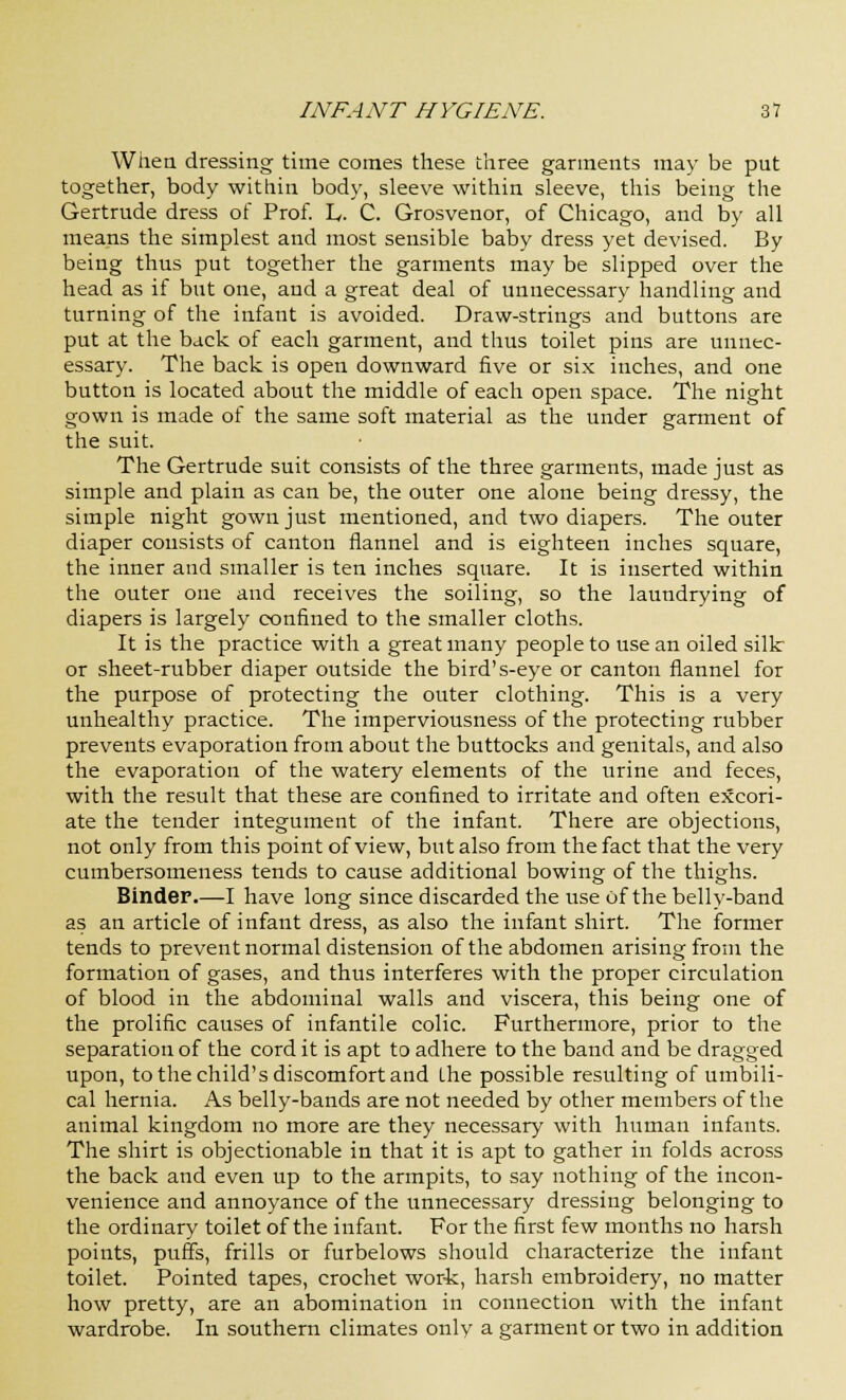 When, dressing time comes these three garments may be put together, body within body, sleeve within sleeve, this being the Gertrude dress of Prof. L. C. Grosvenor, of Chicago, and by all means the simplest and most sensible baby dress yet devised. By being thus put together the garments may be slipped over the head as if but one, and a great deal of unnecessary handling and turning of the infant is avoided. Draw-strings and buttons are put at the back of each garment, and thus toilet pins are unnec- essary. The back is open downward five or six inches, and one button is located about the middle of each open space. The night gown is made of the same soft material as the under garment of the suit. The Gertrude suit consists of the three garments, made just as simple and plain as can be, the outer one alone being dressy, the simple night gown just mentioned, and two diapers. The outer diaper consists of canton flannel and is eighteen inches square, the inner and smaller is ten inches square. It is inserted within the outer one and receives the soiling, so the laundrying of diapers is largely confined to the smaller cloths. It is the practice with a great many people to use an oiled silk or sheet-rubber diaper outside the bird's-eye or canton flannel for the purpose of protecting the outer clothing. This is a very unhealthy practice. The imperviousness of the protecting rubber prevents evaporation from about the buttocks and genitals, and also the evaporation of the watery elements of the urine and feces, with the result that these are confined to irritate and often excori- ate the tender integument of the infant. There are objections, not only from this point of view, but also from the fact that the very cumbersomeness tends to cause additional bowing of the thighs. Binder.—I have long since discarded the use of the belly-band as an article of infant dress, as also the infant shirt. The former tends to prevent normal distension of the abdomen arising from the formation of gases, and thus interferes with the proper circulation of blood in the abdominal walls and viscera, this being one of the prolific causes of infantile colic. Furthermore, prior to the separation of the cord it is apt to adhere to the band and be dragged upon, to the child's discomfort and the possible resulting of umbili- cal hernia. As belly-bands are not needed by other members of the animal kingdom no more are they necessary with human infants. The shirt is objectionable in that it is apt to gather in folds across the back and even up to the armpits, to say nothing of the incon- venience and annoyance of the unnecessary dressing belonging to the ordinary toilet of the infant. For the first few months no harsh points, puffs, frills or furbelows should characterize the infant toilet. Pointed tapes, crochet work, harsh embroidery, no matter how pretty, are an abomination in connection with the infant wardrobe. In southern climates only a garment or two in addition