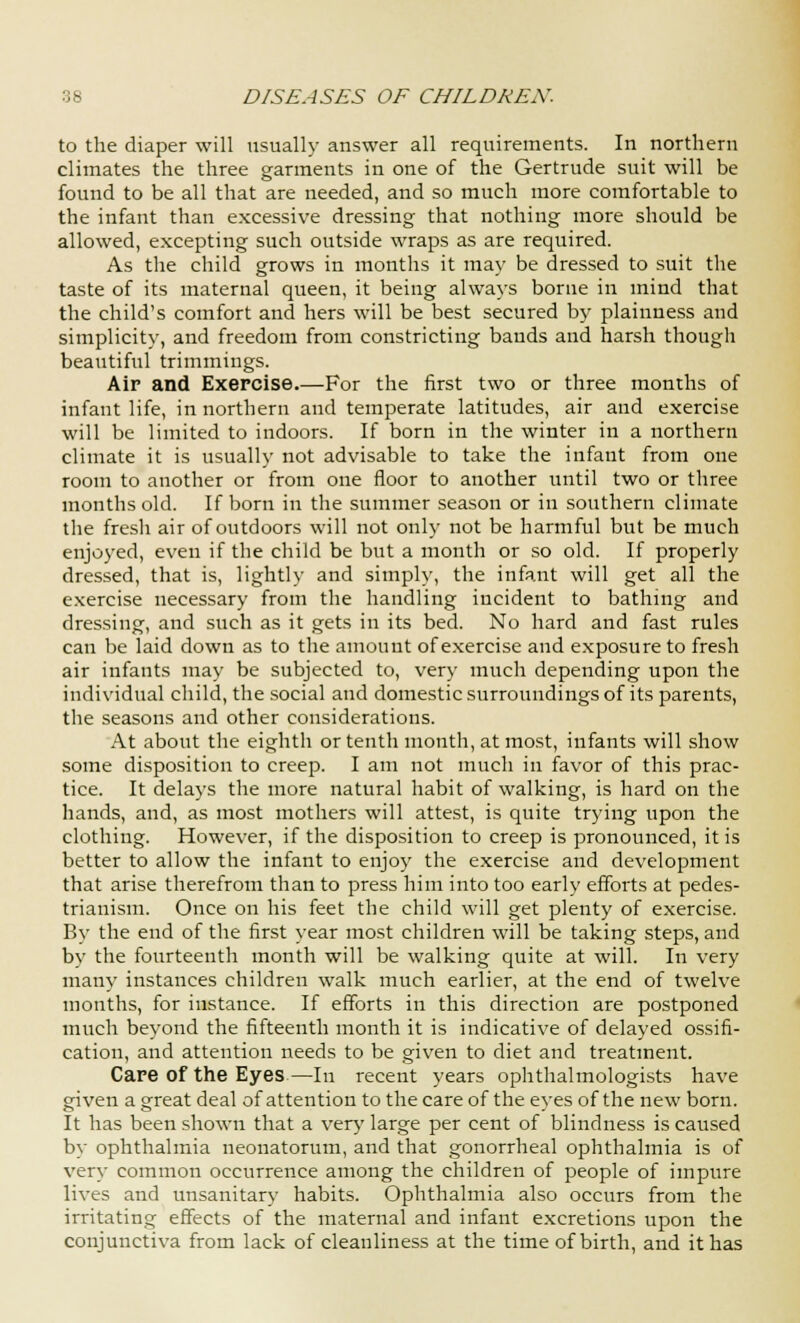 to the diaper will usually answer all requirements. In northern climates the three garments in one of the Gertrude suit will be found to be all that are needed, and so much more comfortable to the infant than excessive dressing that nothing more should be allowed, excepting such outside wraps as are required. As the child grows in months it may be dressed to suit the taste of its maternal queen, it being always borne in mind that the child's comfort and hers will be best secured by plainness and simplicity, and freedom from constricting bands and harsh though beautiful trimmings. Air and Exercise.—For the first two or three months of infant life, in northern and temperate latitudes, air and exercise will be limited to indoors. If born in the winter in a northern climate it is usually not advisable to take the infant from one room to another or from one floor to another until two or three months old. If born in the summer season or in southern climate the fresh air of outdoors will not only not be harmful but be much enjoyed, even if the child be but a month or so old. If properly dressed, that is, lightly and simply, the infant will get all the exercise necessary from the handling incident to bathing and dressing, and such as it gets in its bed. No hard and fast rules can be laid down as to the amount of exercise and exposure to fresh air infants may be subjected to, very much depending upon the individual child, the social and domestic surroundings of its parents, the seasons and other considerations. At about the eighth or tenth month, at most, infants will show some disposition to creep. I am not much in favor of this prac- tice. It delays the more natural habit of walking, is hard on the hands, and, as most mothers will attest, is quite trying upon the clothing. However, if the disposition to creep is pronounced, it is better to allow the infant to enjoy the exercise and development that arise therefrom than to press him into too early efforts at pedes- trianism. Once on his feet the child will get plenty of exercise. By the end of the first year most children will be taking steps, and by the fourteenth month will be walking quite at will. In very many instances children walk much earlier, at the end of twelve months, for instance. If efforts in this direction are postponed much beyond the fifteenth month it is indicative of delayed ossifi- cation, and attention needs to be given to diet and treatment. Care of the Eyes—In recent years ophthalmologists have given a great deal of attention to the care of the eyes of the new born. It has been shown that a very large per cent of blindness is caused by ophthalmia neonatorum, and that gonorrheal ophthalmia is of very common occurrence among the children of people of impure lives and unsanitary habits. Ophthalmia also occurs from the irritating effects of the maternal and infant excretions upon the conjunctiva from lack of cleanliness at the time of birth, and it has