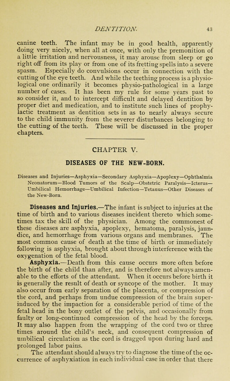 canine teeth. The infant may be in good health, apparently doing very nicely, when all at once, with only the premonition of a little irritation and nervousness, it may arouse from sleep or go right off from its play or from one of its fretting spells into a severe spasm. Especially do convulsions occur in connection with the cutting of the eye teeth. And while the teething process is a physio- logical one ordinarily it becomes physio-pathological in a large number of cases. It has been my rule for some years past to so consider it, and to intercept difficult and delayed dentition by proper diet and medication, and to institute such lines of prophy- lactic treatment as dentition sets in as to nearly always secure to the child immunity from the severer disturbances belonging to the cutting of the teeth. These will be discussed in the proper chapters. CHAPTER V. DISEASES OF THE NEW-BORN. Diseases and Injuries—Asphyxia—Secondary Asphyxia—Apoplexy—Ophthalmia Neonatorum—Blood Tumors of the Scalp—Obstetric Paralysis—Icterus— Umbilical Hemorrhage—Umbilical Infection—Tetanus—Other Diseases of the New-Born. Diseases and Injuries.—The infant is subject to injuries at the time of birth and to various diseases incident thereto which some- times tax the skill of the physician. Among the commonest of these diseases are asphyxia, apoplexy, hematoma, paralysis, jaun- dice, and hemorrhage from various organs and membranes. The most common cause of death at the time of birth or immediately following is asphyxia, brought about through interference with the oxygenation of the fetal blood. Asphyxia.—Death from this cause occurs more often before the birth of the child than after, and is therefore not always amen- able to the efforts of the attendant. When it occurs before birth it is generally the result of death or syncope of the mother. It may also occur from early separation of the placenta, or compression of the cord, and perhaps from undue compression of the brain super- induced by the impaction for a considerable period of time of the fetal head in the bony outlet of the pelvis, and occasionally from faulty or long-continued compression of the head by the forceps. It may also happen from the wrapping of the cord two or three times around the child's neck, and consequent compression of umbilical circulation as the cord is dragged upon during hard and prolonged labor pains. The attendant should always try to diagnose the time of the oc- currence of asphyxiation in each individual case in order that there