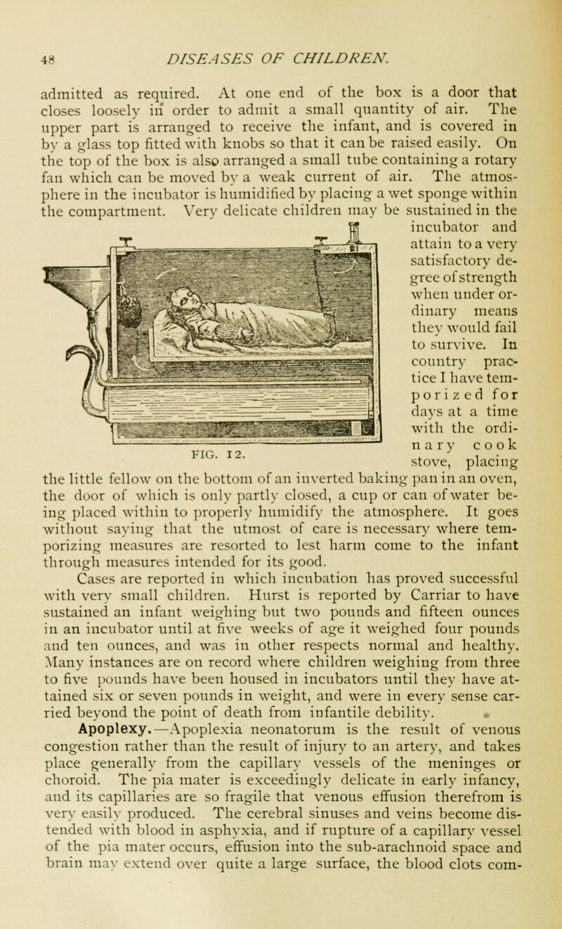 admitted as required. At one end of the box is a door that closes loosely in order to admit a small quantity of air. The upper part is arranged to receive the infant, and is covered in by a glass top fitted with knobs so that it can be raised easily. On the top of the box is also arranged a small tube containing a rotary fan which can be moved by a weak current of air. The atmos- phere in the incubator is humidified by placing a wet sponge within the compartment. Very delicate children may be sustained in the incubator and attain to a very satisfactory de- gree of strength when under or- dinary means they would fail to survive. In country prac- tice I have tem- porized for days at a time with the ordi- inry cook stove, placing the little fellow on the bottom of an inverted baking pan in an oven, the door of which is only partly closed, a cup or can of water be- ing placed within to properly humidify the atmosphere. It goes without saying that the utmost of care is necessary where tem- porizing measures are resorted to lest harm come to the infant through measures intended for its good. Cases are reported in which incubation has proved successful with very small children. Hurst is reported by Carriar to have sustained an infant weighing but two pounds and fifteen ounces in an incubator until at five weeks of age it weighed four pounds and ten ounces, and was in other respects normal and health)-. Many instances are on record where children weighing from three to five pounds have been housed in incubators until they have at- tained six or seven pounds in weight, and were in every sense car- ried beyond the point of death from infantile debility. • Apoplexy.—Apoplexia neonatorum is the result of venous congestion rather than the result of injury to an artery, and takes place generally from the capillar}- vessels of the meninges or choroid. The pia mater is exceedingly delicate in earl)' infancy, and its capillaries are so fragile that venous effusion therefrom is very easily produced. The cerebral sinuses and veins become dis- tended with blood in asphyxia, and if rupture of a capillary vessel of the pia mater occurs, effusion into the sub-arachnoid space and brain may extend over quite a large surface, the blood clots com-