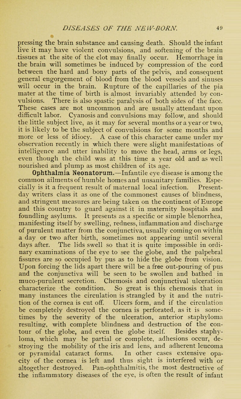 pressing the brain substance and causing death. Should the infant live it may have violent convulsions, and softening of the brain tissues at the site of the clot may finally occur. Hemorrhage in the brain will sometimes be induced by compression of the cord between the hard and bony parts of the pelvis, and consequent general engorgement of blood from the blood vessels and sinuses will occur in the brain. Rupture of the capillaries of the pia mater at the time of birth is almost invariably attended by con- vulsions. There is also spastic paralysis of both sides of the face. These cases are not uncommon and are usually attendant upon difficult labor. Cyanosis and convulsions may follow, and should the little subject live, as it may for several months or a year or two, it is likely to be the subject of convulsions for some months and more or less of idiocy. A case of this character came under my observation recently in which there were slight manifestations of intelligence and utter inability to move the head, arms or legs, even though the child was at this time a year old and as well nourished and plump as most children of its age. Ophthalmia Neonatorum.—Infantile eye disease is among the common ailments of humble homes and unsanitary families. Espe- cially is it a frequent result of maternal local infection. Present- day writers class it as one of the commonest causes of blindness, and stringent measures are being taken on the continent of Europe and this country to guard against it in maternity hospitals and foundling asylums. It presents as a specific or simple blenorrhea, manifesting itself by swelling, redness, inflammation and discharge of purulent matter from the conjunctiva, usually coming on within a day or two after birth, sometimes not appearing until several days after. The lids swell so that it is quite impossible in ordi- nary examinations of the eye to see the globe, and the palpebral fissures are so occupied by pus as to hide the globe from vision. Upon forcing the lids apart there will be a free out-pouring of pus and the conjunctiva will be seen to be swollen and bathed in muco-purulent secretion. Chemosis and conjunctival ulceration characterize the condition. So great is this chemosis that in many instances the circulation is strangled by it and the nutri- tion of the cornea is cut off. Ulcers form, and if the circulation be completely destroyed the cornea is perforated, as it is some- times by the severity of the ulceration, anterior staphyloma resulting, with complete blindness and destruction of the con- tour of the globe, and even the globe itself. Besides staphy- loma, which may be partial or complete, adhesions occur, de- stroying the mobility of the iris and lens, and adherent leucoma or pyramidal cataract forms. In other cases extensive opa- city of the cornea is left and thus sight is interfered with or altogether destroyed. Pan-ophthalmitis, the most destructive of the inflammatory diseases of the eye, is often the result of infant