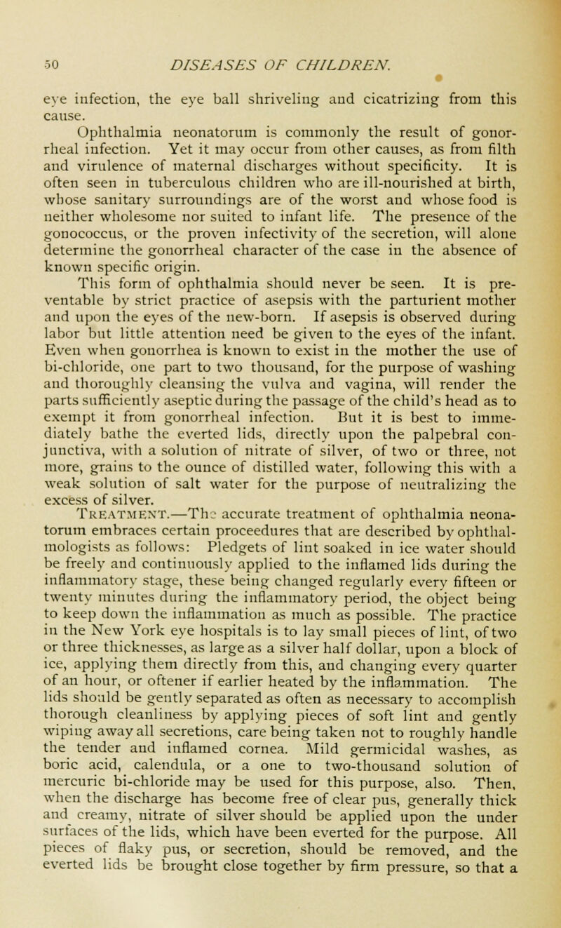 eye infection, the eye ball shriveling and cicatrizing from this cause. Ophthalmia neonatorum is commonly the result of gonor- rheal infection. Yet it may occur from other causes, as from filth and virulence of maternal discharges without specificity. It is often seen in tuberculous children who are ill-nourished at birth, whose sanitary surroundings are of the worst and whose food is neither wholesome nor suited to infant life. The presence of the gonococcus, or the proven infectivity of the secretion, will alone determine the gonorrheal character of the case in the absence of known specific origin. This form of ophthalmia should never be seen. It is pre- ventable by strict practice of asepsis with the parturient mother and upon the eyes of the new-born. If asepsis is observed during labor but little attention need be given to the eyes of the infant. Even when gonorrhea is known to exist in the mother the use of bi-chloride, one part to two thousand, for the purpose of washing and thoroughly cleansing the vulva and vagina, will render the parts sufficiently aseptic during the passage of the child's head as to exempt it from gonorrheal infection. But it is best to imme- diately bathe the everted lids, directly upon the palpebral con- junctiva, with a solution of nitrate of silver, of two or three, not more, grains to the ounce of distilled water, following this with a weak solution of salt water for the purpose of neutralizing the excess of silver. TREATMENT.—The accurate treatment of ophthalmia neona- torum embraces certain proceedures that are described by ophthal- mologists as follows: Pledgets of lint soaked in ice water should be freely and continuously applied to the inflamed lids during the inflammatory stage, these being changed regularly every fifteen or twenty minutes during the inflammatory period, the object being to keep down the inflammation as much as possible. The practice in the New York eye hospitals is to lay small pieces of lint, of two or three thicknesses, as large as a silver half dollar, upon a block of ice, applying them directly from this, and changing every quarter of an hour, or oftener if earlier heated by the inflammation. The lids should be gently separated as often as necessary to accomplish thorough cleanliness by applying pieces of soft lint and gently wiping away all secretions, care being taken not to roughly handle the tender and inflamed cornea. Mild germicidal washes, as boric acid, calendula, or a one to two-thousand solution of mercuric bi-chloride may be used for this purpose, also. Then, when the discharge has become free of clear pus, generally thick and creamy, nitrate of silver should be applied upon the under surfaces of the lids, which have been everted for the purpose. All pieces of flaky pus, or secretion, should be removed, and the everted lids be brought close together by firm pressure, so that a