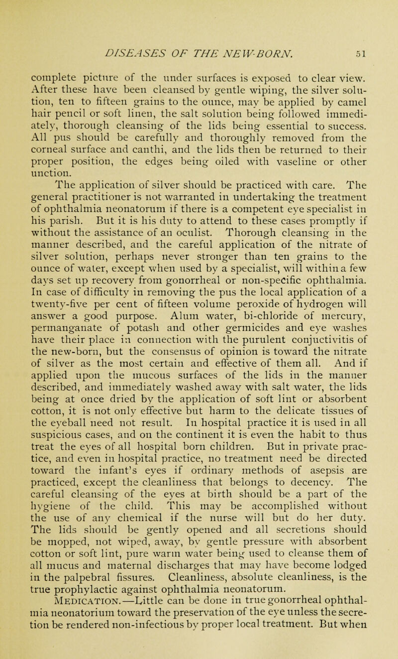 complete picture of the under surfaces is exposed to clear view. After these have been cleansed by gentle wiping, the silver solu- tion, ten to fifteen grains to the ounce, may be applied by camel hair pencil or soft linen, the salt solution being followed immedi- ately, thorough cleansing of the lids being essential to success. All pus should be carefully and thoroughly removed from the corneal surface and canthi, and the lids then be returned to their proper position, the edges being oiled with vaseline or other unction. The application of silver should be practiced with care. The general practitioner is not warranted in undertaking the treatment of ophthalmia neonatorum if there is a competent eye specialist in his parish. But it is his duty to attend to these cases promptly if without the assistance of an oculist. Thorough cleansing in the manner described, and the careful application of the nitrate of silver solution, perhaps never stronger than ten grains to the ounce of water, except when used by a specialist, will within a few days set up recovery from gonorrheal or non-specific ophthalmia. In case of difficulty in removing the pus the local application of a twenty-five per cent of fifteen volume peroxide of hydrogen will answer a good purpose. Alum water, bi-chloride of mercury, permanganate of potash and other germicides and eye washes have their place in connection with the purulent conjuctivitis of the new-born, but the consensus of opinion is toward the nitrate of silver as the most certain and effective of them all. And if applied upon the mucous surfaces of the lids in the manner described, and immediately washed away with salt water, the lids being at once dried by the application of soft lint or absorbent cotton, it is not only effective but harm to the delicate tissues of the eyeball need not result. In hospital practice it is used in all suspicious cases, and on the continent it is even the habit to thus treat the eyes of all hospital born children. But in private prac- tice, and even in hospital practice, no treatment need be directed toward the infant's eyes if ordinary methods of asepsis are practiced, except the cleanliness that belongs to decency. The careful cleansing of the eyes at birth should be a part of the hygiene of the child. This may be accomplished without the use of any chemical if the nurse will but do her duty. The lids should be gently opened and all secretions should be mopped, not wiped, away, by gentle pressure with absorbent cotton or soft lint, pure warm water being used to cleanse them of all mucus and maternal discharges that may have become lodged in the palpebral fissures. Cleanliness, absolute cleanliness, is the true prophylactic against ophthalmia neonatorum. Medication.—Little can be done in true gonorrheal ophthal- mia neonatorium toward the preservation of the eye unless the secre- tion be rendered non-infectious by proper local treatment. But when
