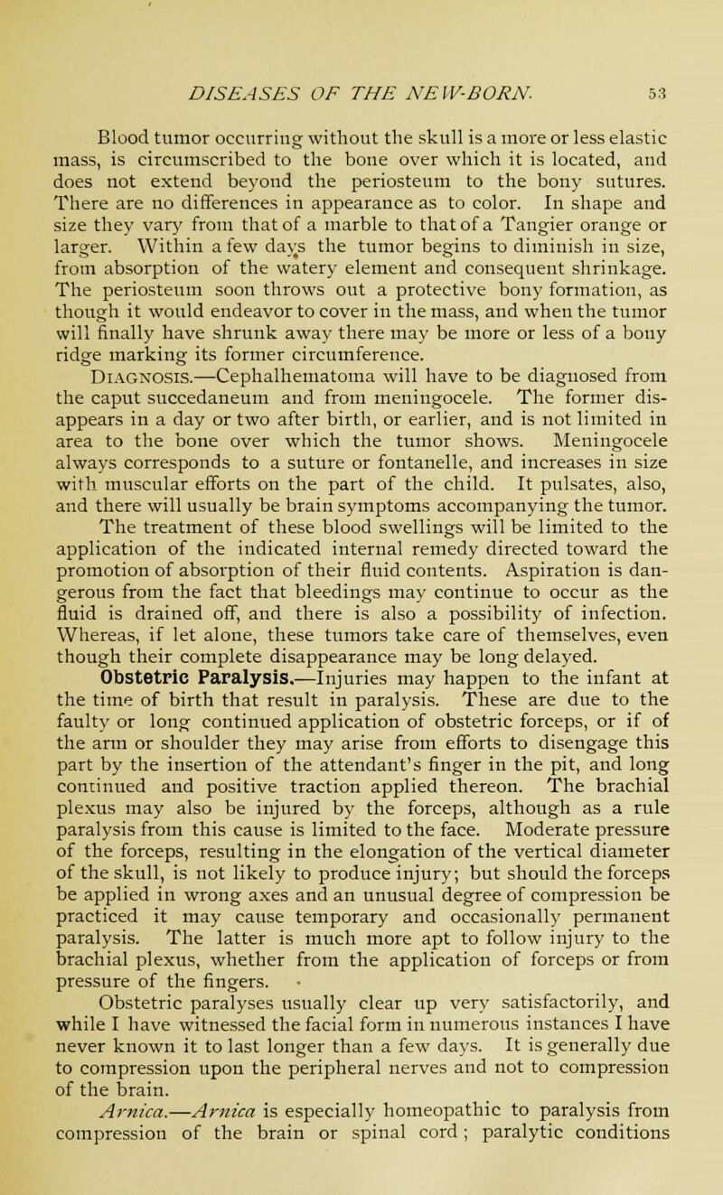 Blood tumor occurring without the skull is a more or less elastic mass, is circumscribed to the bone over which it is located, and does not extend beyond the periosteum to the bony sutures. There are no differences in appearance as to color. In shape and size they vary from that of a marble to that of a Tangier orange or larger. Within a few days the tumor begins to diminish in size, from absorption of the watery element and consequent shrinkage. The periosteum soon throws out a protective bony formation, as though it would endeavor to cover in the mass, and when the tumor will finally have shrunk away there may be more or less of a bony ridge marking its former circumference. Diagnosis.—Cephalhematoma will have to be diagnosed from the caput succedaneum and from meningocele. The former dis- appears in a day or two after birth, or earlier, and is not limited in area to the bone over which the tumor shows. Meningocele always corresponds to a suture or fontanelle, and increases in size with muscular efforts on the part of the child. It pulsates, also, and there will usually be brain symptoms accompanying the tumor. The treatment of these blood swellings will be limited to the application of the indicated internal remedy directed toward the promotion of absorption of their fluid contents. Aspiration is dan- gerous from the fact that bleedings may continue to occur as the fluid is drained off, and there is also a possibility of infection. Whereas, if let alone, these tumors take care of themselves, even though their complete disappearance may be long delayed. Obstetric Paralysis.—Injuries may happen to the infant at the time of birth that result in paralysis. These are due to the faulty or long continued application of obstetric forceps, or if of the arm or shoulder they may arise from efforts to disengage this part by the insertion of the attendant's finger in the pit, and long continued and positive traction applied thereon. The brachial plexus may also be injured by the forceps, although as a rule paralysis from this cause is limited to the face. Moderate pressure of the forceps, resulting in the elongation of the vertical diameter of the skull, is not likely to produce injury; but should the forceps be applied in wrong axes and an unusual degree of compression be practiced it may cause temporary and occasionally permanent paralysis. The latter is much more apt to follow injury to the brachial plexus, whether from the application of forceps or from pressure of the fingers. Obstetric paralyses usually clear up very satisfactorily, and while I have witnessed the facial form in numerous instances I have never known it to last longer than a few days. It is generally due to compression upon the peripheral nerves and not to compression of the brain. Arnica.—Arnica is especially homeopathic to paralysis from compression of the brain or spinal cord; paralytic conditions