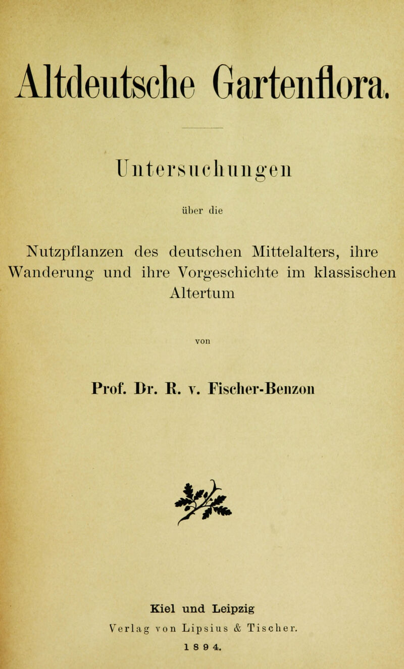 Altdeutsche Gartenflora, Untersuchungen über die Nutzpflanzen des deutschen Mittelalters, ihre 3 Vorgescl Altertum Wanderung und ihre Vorgeschichte im klassischen Prof. Dr. R. v. Fischer-Benzon Kiel und Leipzig Verlag von Lipsius & Tisch er. 18 9 4.