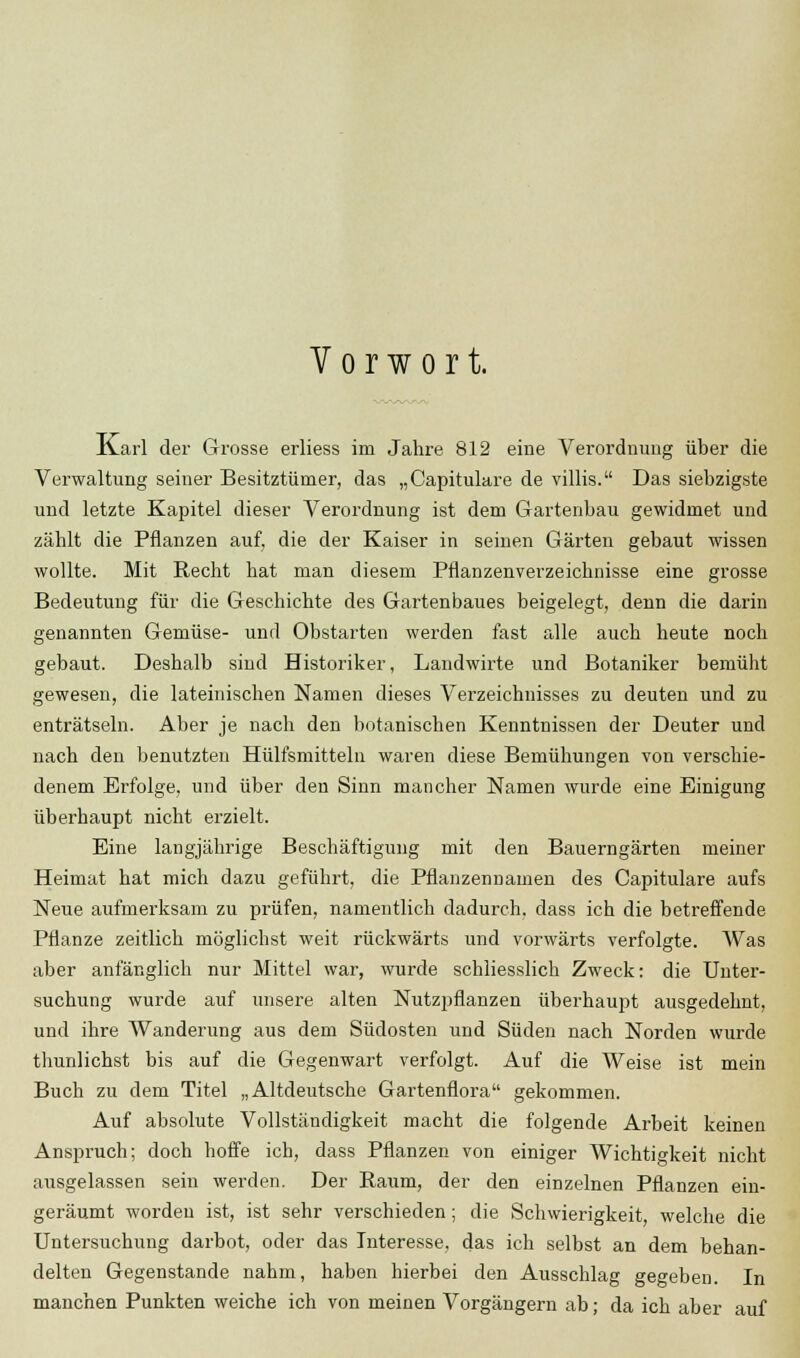 Vorwort. xCarl der Grosse erliess im Jahre 812 eine Verordnung über die Verwaltung seiner Besitztümer, das „Capitulare de villis. Das siebzigste und letzte Kapitel dieser Verordnung ist dem Gartenbau gewidmet und zählt die Pflanzen auf, die der Kaiser in seinen Gärten gebaut wissen wollte. Mit Recht hat man diesem Pflanzenverzeichnisse eine grosse Bedeutung für die Geschichte des Gartenbaues beigelegt, denn die darin genannten Gemüse- und Obstarten werden fast alle auch heute noch gebaut. Deshalb sind Historiker, Landwirte und Botaniker bemüht gewesen, die lateinischen Namen dieses Verzeichnisses zu deuten und zu enträtseln. Aber je nach den botanischen Kenntnissen der Deuter und nach den benutzten Hülfsmitteln waren diese Bemühungen von verschie- denem Erfolge, und über den Sinn mancher Namen wurde eine Einigung überhaupt nicht erzielt. Eine langjährige Beschäftigung mit den Bauerngärten meiner Heimat hat mich dazu geführt, die Pflanzennamen des Capitulare aufs Neue aufmerksam zu prüfen, namentlich dadurch, dass ich die betreffende Pflanze zeitlich möglichst weit rückwärts und vorwärts verfolgte. Was aber anfänglich nur Mittel war, wurde schliesslich Zweck: die Unter- suchung wurde auf unsere alten Nutzpflanzen überhaupt ausgedehnt, und ihre Wanderung aus dem Südosten und Süden nach Norden wurde thunlichst bis auf die Gegenwart verfolgt. Auf die Weise ist mein Buch zu dem Titel „Altdeutsche Gartenflora gekommen. Auf absolute Vollständigkeit macht die folgende Arbeit keinen Anspruch; doch hoffe ich, dass Pflanzen von einiger Wichtigkeit nicht ausgelassen sein werden. Der Raum, der den einzelnen Pflanzen ein- geräumt worden ist, ist sehr verschieden; die Schwierigkeit welche die Untersuchung darbot, oder das Interesse, das ich selbst an dem behan- delten Gegenstande nahm, haben hierbei den Ausschlag gegeben. In manchen Punkten weiche ich von meinen Vorgängern ab; da ich aber auf