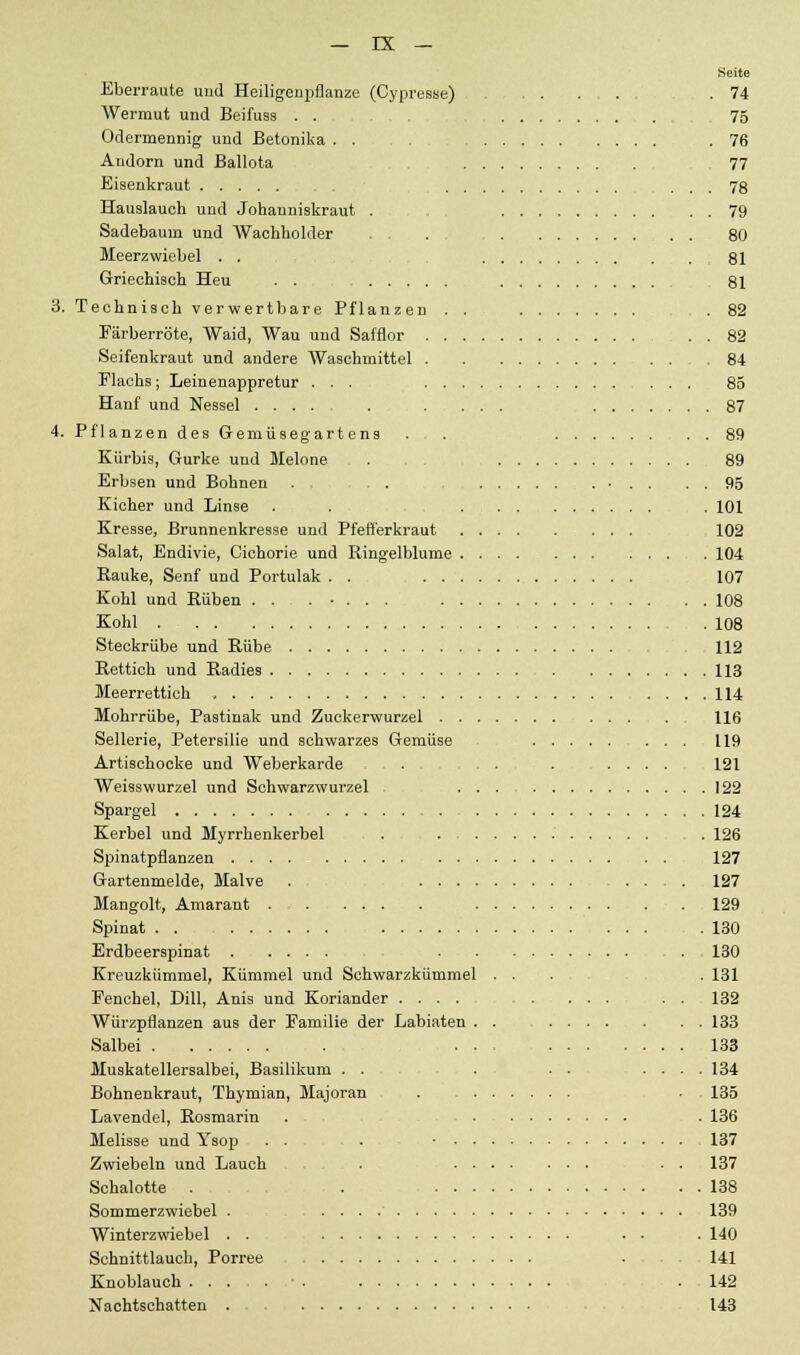 Seite Eberraute und Heiligeupflanze (Cypresse) .74 Wermut und Beifuss . . 75 Odermennig und Betonika . . .76 Andorn und Ballota 77 Eisenkraut ... 78 Hauslaueh und Johanniskraut . 79 Sadebaum und Wachholder . . . 80 Meerzwiebel . . 81 Griechisch Heu . . 81 3. Technisch verwertbare Pflanzen . . .82 Eärberröte, Waid, Wau und Safflor 82 Seifenkraut und andere Waschmittel .84 Flachs; Leinenappretur ... 85 Hanf und Nessel 87 4. Pflanzen des Gemüsegartens . . 89 Kürbis, Gurke und Melone . 89 Erbsen und Bohnen . . . . . 95 Kicher und Linse . . . 101 Kresse, Brunnenkresse und Pfefferkraut 102 Salat, Endivie, Cichorie und Ringelblume 104 Bauke, Senf und Portulak . . 107 Kohl und Rüben ....... . . 108 Kohl 108 Steckrübe und Rübe 112 Rettich und Radies 113 Meerrettich , 114 Mohrrübe, Pastinak und Zuckerwurzel 116 Sellerie, Petersilie und schwarzes Gemüse 119 Artischocke und Weberkarde . . . . .... 121 Weisswurzel und Schwarzwurzel 122 Spargel 124 Kerbel und Myrrhenkerbel . . 126 Spinatpflanzen 127 Gartenmelde, Malve . 127 Mangolt, Amarant . . 129 Spinat .130 Erdbeerspinat 130 Kreuzkümmel, Kümmel und Schwarzkümmel ... . 131 Fenchel, Dill, Anis und Koriander .... . ... . . 132 Würzpflanzen aus der Familie der Labiaten . . 133 Salbei ... 133 Muskatellersalbei, Basilikum . . . . - .... 134 Bohnenkraut, Thymian, Majoran . . . 135 Lavendel, Rosmarin . . 136 Melisse und Ysop . . . • 137 Zwiebeln und Lauch , . . . 137 Schalotte . . 138 Sommerzwiebel . . . . .' 139 Winterzwiebel . . . . . 140 Schnittlauch, Porree 141 Knoblauch • . , . . 142 Nachtschatten 143