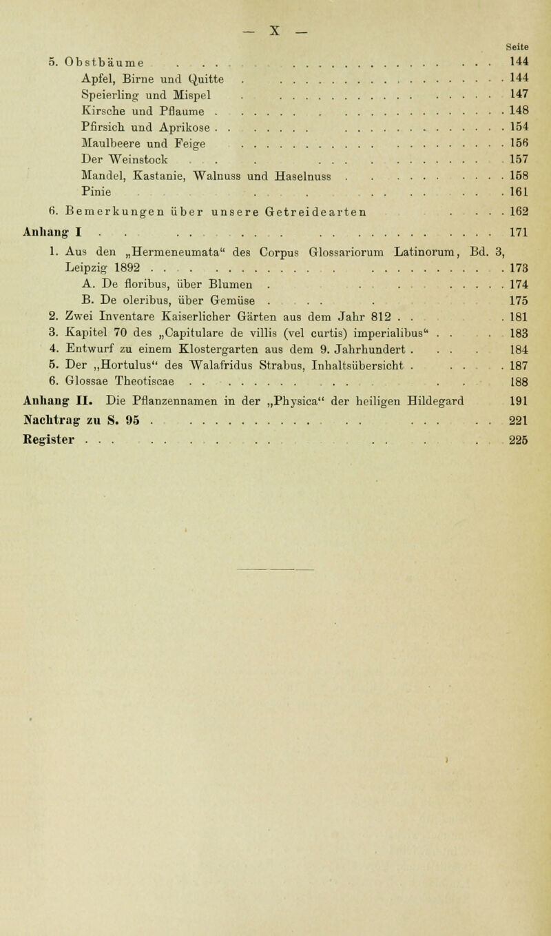 Seite 5. Obstbäume . ... 144 Apfel, Birne und Quitte . 144 Speierling und Mispel . 147 Kirsche und Pflaume 148 Pfirsich und Aprikose 154 Maulbeere und Feige 156 Der Weinstock . . 157 Mandel, Kastanie, Walnuss und Haselnuss 158 Pinie . . ... 161 6. Bemerkungen über unsere Getreidearten . ... 162 Anhang I ... ...... 171 1. Aus den „Hermeneumata des Corpus Glossariorum Latinorum, Bd. 3, Leipzig 1892 .... 173 A. De floribus, über Blumen . .... 174 B. De oleribus, über Gemüse . . . . 175 2. Zwei Inventare Kaiserlicher Gärten aus dem Jahr 812 . . . 181 3. Kapitel 70 des „Capitulare de villis (vel curtis) imperialibus'1 . . . . 183 4. Entwurf zu einem Klostergarten aus dem 9. Jahrhundert . . . . 184 5. Der „Hortulus des Walafridus Strabus, Inhaltsübersicht . . . . 187 6. Glossae Theotiscae . . . . 188 Anhang1 II. Die Pflanzennamen in der „Physica der heiligen Hildegard 191 Nachtrag zu S. '.».» . . . 221 Register ......... . . . . 225