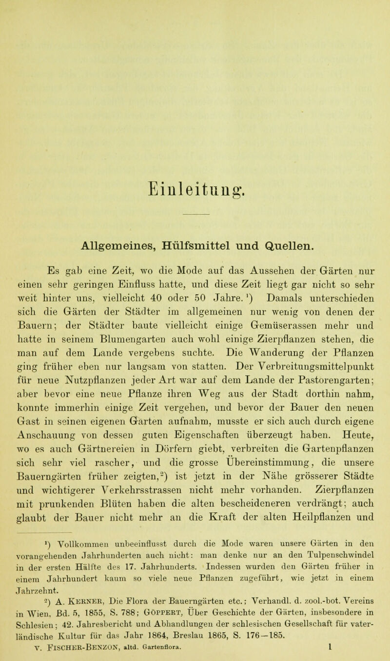 Einleitung. Allgemeines, Hülfsmittel und Quellen. Es gab eine Zeit, wo die Mode auf das Aussehen der Gärten nur einen sehr geringen Einfluss hatte, und diese Zeit liegt gar nicht so sehr weit hinter uns, vielleicht 40 oder 50 Jahre.') Damals unterschieden sich die Gärten der Städter im allgemeinen nur wenig von denen der Bauern; der Städter baute vielleicht einige Gemüserassen mehr und hatte in seinem Blumengarten auch wohl einige Zierpflanzen stehen, die man auf dem Lande vergebens suchte. Die Wanderung der Pflanzen ging früher eben nur langsam von statten. Der Verbreitungsmittelpunkt für neue Nutzpflanzen jeder Art war auf dem Lande der Pastorengarten; aber bevor eine neue Pflanze ihren Weg aus der Stadt dorthin nahm, konnte immerhin einige Zeit vergehen, und bevor der Bauer den neuen Gast in seinen eigenen Garten aufnahm, musste er sich auch durch eigene Anschauung von dessen guten Eigenschaften überzeugt haben. Heute, wo es auch Gärtnereien in Dörfern giebt, verbreiten die Gartenpflanzen sich sehr viel rascher, und die grosse Übereinstimmung, die unsere Bauerngärten früher zeigten,2) ist jetzt in der Nähe grösserer Städte und wichtigerer Verkehrsstrassen nicht mehr vorhanden. Zierpflanzen mit prunkenden Blüten haben die alten bescheideneren verdrängt; auch glaubt der Bauer nicht mehr an die Kraft der alten Heilpflanzen und ') Vollkommen unbeeinflusst durch die Mode waren unsere Gärten in den vorangehenden Jahrhunderten auch nicht: man denke nur an den Tulpenschwindel in der ersten Hälfte des 17. Jahrhunderts. Indessen wurden den Gärten früher in einem Jahrhundert kaum so viele neue Pflanzen zugeführt, wie jetzt in einem Jahrzehnt. -) A. Kerner, Die Flora der Bauerngärten etc.; Verhandl. d. zool.-bot. Vereins in Wien, Bd. 5, 1855, S. 788; Göppert, Über Geschichte der Gärten, insbesondere in Schlesien; 42. Jahresbericht und Abhandlungen der schlesischen Gesellschaft für vater- ländische Kultur für das Jahr 1864, Breslau 1865, S. 176 — 185.