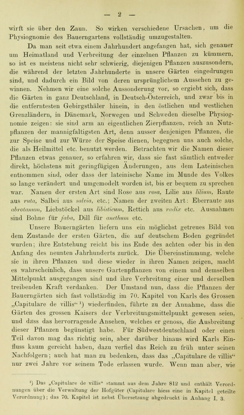 wirft sie über den Zaun. So wirken verschiedene Ursachen, um die Physiognomie des Bauerngartens vollständig umzugestalten. Da man seit etwa einem Jahrhundert angefangen hat, sich genauer um Heimatland und Verbreitung der einzelnen Pflanzen zu kümmern, so ist es meistens nicht sehr schwierig, diejenigen Pflanzen auszusondern, die während der letzten Jahrhunderte in unsere Gärten eingedrungen sind, und dadurch ein Bild von deren ursprünglichem Aussehen zu ge- winnen. Nehmen wir eine solche Aussonderung vor, so ergiebt sich, dass die Gärten in ganz Deutschland, in Deutsch-Österreich, und zwar bis in die entferntesten Gebirgsthäler hinein, in den östlichen und westlichen Greuzländern, in Dänemark, Norwegen und Schweden dieselbe Physiog- nomie zeigen: sie sind arm an eigentlichen Zierpflanzen, reich an Nutz- pflanzen der mannigfaltigsten Art, denn ausser denjenigen Pflanzen, die zur Speise und zur Würze der Speise dienen, begegnen uns auch solche, die als Heilmittel etc. benutzt werden. Betrachten wir die Namen dieser Pflanzen etwas genauer, so erfahren wir, dass sie fast sämtlich entweder direkt, höchstens mit geringfügigen Änderungen, aus dem Lateinischen entnommen sind, oder dass der lateinische Name im Munde des Volkes so lange verändert und umgemodelt worden ist, bis er bequem zu sprechen war. Namen der ersten Art sind Rose aus rosa, Lilie aus lilium, Raute aus ruta, Salbei aus salvia, etc.; Namen der zweiten Art: Eberraute aus abrotanum, Liebstöckel aus libisticwm, Rettich aus radix etc. Ausnahmen sind Bohne für faba, Dill für anethwm etc. Unsere Baueingärten liefern uns ein möglichst getreues Bild von dem Zustande der ersten Gärten, die auf deutschem Boden gegründet wurden; ihre Entstehung reicht bis ins Ende des achten oder bis in den Anfang des neunten Jahrhunderts zurück. Die Übereinstimmimg, welche sie in ihren Pflanzen und diese wieder in ihren Namen zeigen, macht es wahrscheinlich, dass unsere Gartenpflanzen von einem und demselben Mittelpunkt ausgegangen sind und ihre Verbreitung einer und derselben treibenden Kraft verdanken. Der Umstand nun, dass die Pflanzen der Bauerngärten sich fast vollständig im 70. Kapitel von Karls des Grossen „Capitulare de villis 1) wiederfinden, führte zu der Annahme, dass die Gärten des grossen Kaisers der Verbreitungsmittelpuukt gewesen seien, und dass das hervorragende Ansehen, welches er genoss, die Ausbreitung dieser Pflanzen begünstigt habe. Für Südwestdeutschland oder einen Teil davon mag das richtig sein, aber darüber hinaus wird Karls Ein- fluss kaum gereicht haben, dazu verfiel das Reich zu früh unter seinen Nachfolgern; auch hat man zu bedenken, dass das .,Capitulare de villis'' nur zwei Jahre vor seinem Tode erlassen wurde. Wenn man aber, wie l) Das „Capitulare de villis stammt aus dem Jahre 812 und enthält Verord- nungen über die Verwaltung der Hofgüter (Capitulare hiess eine in Kapitel geteilte Verordnung) ; das 70. Kapitel ist nebst Übersetzung abgedruckt in Anhang I, 3.