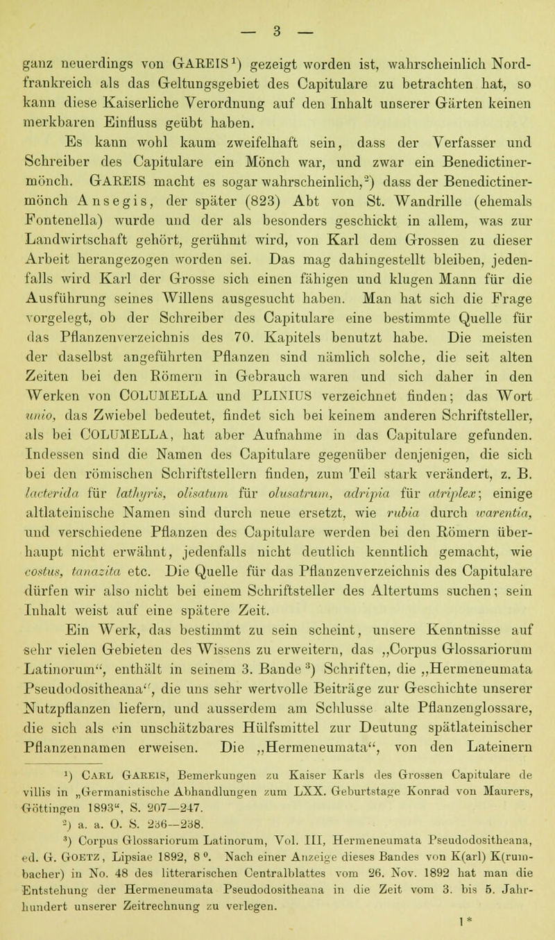 ganz neuerdings von GAREIS1) gezeigt worden ist, wahrscheinlich Nord- frankreich als das Geltungsgebiet des Capitulare zu betrachten hat, so kann diese Kaiserliche Verordnung auf den Inhalt unserer Gärten keinen merkbaren Einfiuss geübt haben. Es kann wohl kaum zweifelhaft sein, dass der Verfasser und Schreiber des Capitulare ein Mönch war, und zwar ein Benedictiner- mönch. GAREIS macht es sogar wahrscheinlich,'-) dass der Benedictiner- mönch Ansegis, der später (823) Abt von St. Wandrille (ehemals Fontenella) wurde und der als besonders geschickt in allem, was zur Landwirtschaft gehört, gerühmt wird, von Karl dem Grossen zu dieser Arbeit herangezogen worden sei. Das mag dahingestellt bleiben, jeden- falls wird Karl der Grosse sich einen fähigen und klugen Mann für die Ausführung seines Willens ausgesucht haben. Man hat sich die Frage vorgelegt, ob der Schreiber des Capitulare eine bestimmte Quelle für das Pflanzenverzeichnis des 70. Kapitels benutzt habe. Die meisten der daselbst angeführten Pflanzen sind nämlich solche, die seit alten Zeiten bei den Römern in Gebrauch waren und sich daher in den Werken von COLUMELLA und PLINIUS verzeichnet finden; das Wort unio, das Zwiebel bedeutet, findet sich bei keinem anderen Schriftsteller, als bei COLUMELLA, hat aber Aufnahme in das Capitulare gefunden. Indessen sind die Namen des Capitulare gegenüber denjenigen, die sich bei den römischen Schriftstellern finden, zum Teil stark verändert, z. B. lacterida für latliyris, olisatum für olusatrum, adripia für atriple.v; einige altlateinische Namen sind durch neue ersetzt, wie rubia durch warentia, und verschiedene Pflanzen des Capitulare werden bei den Römern über- haupt nicht erwähnt, jedenfalls nicht deutlich kenntlich gemacht, wie costus, tanazita etc. Die Quelle für das Pflanzenverzeichnis des Capitulare dürfen wir also nicht bei einem Schriftsteller des Altertums suchen; sein Inhalt weist auf eine spätere Zeit. Ein AVerk, das bestimmt zu sein scheint, unsere Kenntnisse auf sehr vielen Gebieten des Wissens zu erweitern, das „Corpus Glossariorum Latinorum, enthält in seinem 3. Bande *) Schriften, die „Hermeneumata Pseudodositheana, die uns sehr wertvolle Beiträge zur Geschichte unserer Nutzpflanzen liefern, und ausserdem am Schlüsse alte Pflanzenglossare, die sich als ein unschätzbares Hülfsmittel zur Deutung spätlateinischer Pflanzennamen erweisen. Die „Hermeneumata, von den Lateinern ]) Oakl Gareis, Bemerkungen zu Kaiser Karls des Grossen Capitulare de villis in „Germanistische Abhandlungen zum LXX. Geburtstage Konrad von Maurers, Göttingen 1893, S. 207—247. -) a. a. 0. S. 2ä6—238. 3) Corpus Glossariorum Latinorum, Vol. III, Hermeneumata Pseudodositheana, ed. G. GOBTZ, Lipsiae 1892, 8°. Nach einer Anzeige dieses Bandes von K(arl) K(rum- bacher) in No. 48 des litterarischen Centralblattes vom 26. Nov. 1892 hat man die Entstehung der Hermeneumata Pseudodositheana in die Zeit vom 3. bis 5. Jahr- hundert unserer Zeitrechnung zu verlegen.