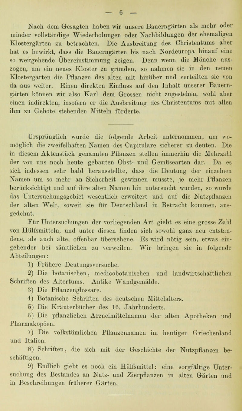 Nach dem Gesagten haben wir unsere Bauerngärten als mehr oder minder vollständige Wiederholungen oder Nachbildungen der ehemaligen Klostergärten zu betrachten. Die Ausbreitung des Christentums aber hat es bewirkt, dass die Bauerngärten bis nach Nordeuropa hinauf eine so weitgehende Übereinstimmung zeigen. Denn wenn die Mönche aus- zogen, um ein neues Kloster zu gründen, so nahmen sie in den neuen Klostergarten die Pflanzen des alten mit hinüber und verteilten sie von da aus weiter. Einen direkten Einfluss auf den Inhalt unserer Bauern- gärten können wir also Karl dem Grossen nicht zugestehen, wohl aber einen indirekten, insofern er die Ausbreitung des Christentums mit allen ihm zu Gebote stehenden Mitteln förderte. ürsprünglich wurde die folgende Arbeit unternommen, um wo- möglich die zweifelhaften Namen des Capitulare sicherer zu deuten. Die in diesem Aktenstück genannten Pflanzen stellen immerhin die Mehrzahl der von uns noch heute gebauten Obst- und Gemüsearten dar. Da es sich indessen sehr bald herausstellte, dass die Deutung der einzelnen Namen um so mehr an Sicherheit gewinnen musste, je mehr Pflanzen berücksichtigt und auf ihre alten Namen hin untersucht wurden, so wurde das Untersuchungsgebiet wesentlich erweitert und auf die Nutzpflanzen der alten Welt, soweit sie für Deutschland in Betracht kommen, aus- gedehnt. Für Untersuchungen der vorliegenden Art giebt es eine grosse Zahl von Hülfsmitteln, und unter diesen finden sich sowohl ganz neu entstan- dene, als auch alte, offenbar übersehene. Es wird nötig sein, etwas ein- gehender bei sämtlichen zu verweilen. Wir bringen sie in folgende Abteilungen: 1) Frühere Deutungsversuche. 2) Die botanischen, medicobotanischen und landwirtschaftlichen Schriften des Altertums. Antike Wandgemälde. 3) Die Pflanzenglossare. 4) Botanische Schriften des deutschen Mittelalters. 5) Die Kräuterbücher des 16. Jahrhunderts. 6) Die pflanzlichen Arzneimittelnamen der alten Apotheken und Pharmakopoen. 7) Die volkstümlichen Pflanzennamen im heutigen Griechenland und Italien. 8) Schriften, die sich mit der Geschichte der Nutzpflanzen be- schäftigen. 9) Endlich giebt es noch ein Hülfsmittel: eine sorgfältige Unter- suchung des Bestandes an Nutz- und Zierpflanzen in alten Gärten und in Beschreibungen früherer Gärten.