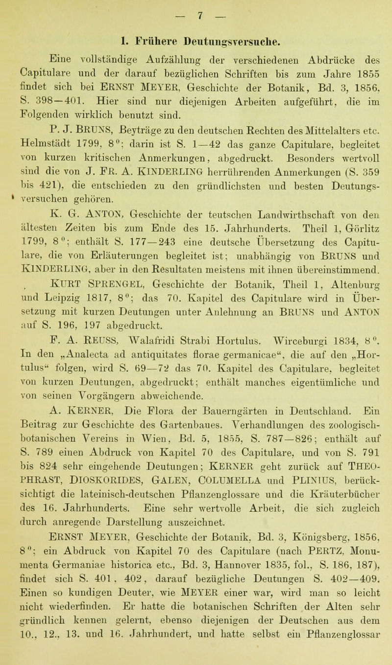 1. Frühere Deutungsversuche. Eine vollständige Aufzählung der verschiedenen Abdrücke des Capitulare und der darauf bezüglichen Schriften bis zum Jahre 1855 findet sich bei ERNST MEYER, Geschichte der Botanik, Bd. 3, 1856. S. 398 — 401. Hier sind nur diejenigen Arbeiten aufgeführt, die im Folgenden wirklich benutzt sind. P. J. BRUNS, Beyträge zu den deutschen Rechten des Mittelalters etc. Helmstädt 1799. 8°; darin ist S. 1—42 das ganze Capitulare, begleitet von kurzen kritischen Anmerkungen, abgedruckt. Besonders wertvoll sind die von J. FR. A. KlNDERLING herrührenden Anmerkungen (S. 359 bis 421), die entschieden zu den gründlichsten und besten Deutungs- 1 versuchen gehören. K. G. ANTON, Geschichte der teutschen Landwirtschaft von den ältesten Zeiten bis zum Ende des 15. Jahrhunderts. Theil 1, Görlitz 1799, 8; enthält S. 177—243 eine deutsche Übersetzung des Capitu- lare, die von Erläuterungen begleitet ist; unabhängig von BRUNS und KlNDERLING. aber in den Resultaten meistens mit ihnen übereinstimmend. KURT SPRENGEL, Geschichte der Botanik, Theil 1, Altenburg und Leipzig 1817, 8; das 70. Kapitel des Capitulare wird in Über- setzung mit kurzen Deutungen unter Anlehnung an BRUNS und ANTON auf S. 196, 197 abgedruckt. F. A. REUSS, Walafridi Strabi Hortulus. Wirceburgi 1834, 8°. In den „Analecta ad antiquitates florae germanicae, die auf den „Hor- tulus folgen, wird S. 69—72 das 70. Kapitel des Capitulare, begleitet von kurzen Deutungen, abgedruckt; enthält manches eigentümliche und von seinen Vorgängern abweichende. A. KERNER, Die Flora der Bauerngärten in Deutschland. Ein Beitrag zur Geschichte des Gartenbaues. Verhandlungen des zoologisch- botanischen Vereins in Wien. Bd. 5, 1855, S. 787—826; enthält auf S. 789 einen Abdruck von Kapitel 70 des Capitulare, und von S. 791 bis 824 sehr eingehende Deutungen; KERNER geht zurück auf THEO- PHRAST, DlOSKORIDES, GALEN, COLUMELLA und PLINIUS, berück- sichtigt die lateinisch-deutschen Pflanzenglossare und die Kräuterbücher des 16. Jahrhunderts. Eine sehr wertvolle Arbeit, die sich zugleich durch anregende Darstellung auszeichnet. ERNST MEYER. Geschichte der Botanik, Bd. 3, Königsberg, 1856, 8; ein Abdruck von Kapitel 70 des Capitulare (nach PERTZ, Mouu- menta Germaniae historica etc., Bd. 3, Hannover 1835, fol., S. 186, 187), findet sich S. 401. 402, darauf bezügliche Deutungen S. 402—409. Einen so kundigen Deuter, wie MEYER einer war, wird man so leicht nicht wiederfinden. Er hatte die botanischen Schriften der Alten sehr gründlich kennen gelernt, ebenso diejenigen der Deutschen aus dem 10., 12., 13. und 16. Jahrhundert, und hatte selbst ein Pflanzenglossar