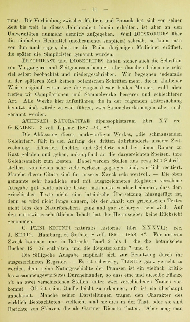 tums. Die Verbindung zwischen Medicin und Botanik hat sich von seiner Zeit bis weit in dieses Jahrhundert hinein erhalten, ist aber an den Universitäten nunmehr definitiv aufgegeben. Weil DlOSKORIDES über die einfachen Heilmittel (medicamenta simplicia) schrieb, so kann man von ihm auch sagen, dass er die Reihe derjenigen Mediciner eröffnet, die später die Simplicisten genannt wurden. THEOPHRAST und DlOSKORIDES haben sicher auch die Schriften von Vorgängern und Zeitgenossen benutzt, aber daneben haben sie sehr viel selbst beobachtet und niedergeschrieben. Wir begegnen jedenfalls in der späteren Zeit keinen botanischen Schriften mehr, die in ähnlicher Weise originell wären wie diejenigen dieser beiden Männer, wohl aber treffen wir Compilationen und Sammelwerke besserer und schlechterer Art. Alle Werke hier aufzuführen, die in der folgenden Untersuchung benutzt sind, würde zu weit führen, zwei Sammelwerke mögen aber noch genannt werden. ATHENAEI NAUCRATITAE dipnosophistarum libri XV rec. G.KAIBEL. 3 voll. Lipsiae 1887—90, 8°. Die Abfassung dieses merkwürdigen Werkes, „die schmausenden Gelehrten, fällt in den Anfang des dritten Jahrhunderts unserer Zeit- rechnung. Künstler, Dichter und Gelehrte sind bei einem Römer zu Gast geladen und geben, anknüpfend an die dargereichten Speisen, ihre Gelehrsamkeit zum Besten. Dabei werden Stellen aus etwa 800 Schrift- stellern, von denen sehr viele verloren gegangen sind, wörtlich recitiert. Manche dieser Citate sind für unseren Zweck sehr wertvoll. — Die oben genannte sehr handliche und mit ausgezeichneten Registern versehene Ausgabe gilt heute als die beste; man muss es aber bedauern, dass dem griechischen Texte nicht eine lateinische Übersetzung hinzugefügt ist, denn es wird nicht lange dauern, bis der Inhalt des griechischen Textes nicht blos den Naturforschern ganz und gar verborgen sein wird. Auf den naturwissenschaftlichen Inhalt hat der Herausgeber keine Rücksicht genommen. C. PLINI SECUNDI naturalis historiae libri XXXVII; rec. J. SILLIG. Hamburgi et Gothae, 8 voll. 1851—1858, 8. Für unseren Zweck kommen nur in Betracht Band 2 bis 4, die die botanischen Bücher 12—27 enthalten, und die Registerbände 7 und 8. Die Silligsche Ausgabe empfiehlt sich zur Benutzung durch ihr ausgezeichnetes Register. — Es ist schwierig, PLINIUS ganz gerecht zu werden, denn seine Naturgeschichte der Pflanzen ist ein vielfach kritik- los zusammengewürfeltes Durcheinander, so dass eine und dieselbe Pflanze oft an zwei verschiedenen Stellen unter zwei verschiedenen Namen vor- kommt. Oft ist seine Quelle leicht zu erkennen, oft ist sie überhaupt unbekannt. Manche seiner Darstellungen tragen den Charakter des wirklich Beobachteten: vielleicht sind sie dies in der That, oder sie sind Berichte von Sklaven, die als Gärtner Dienste thaten. Aber mag man