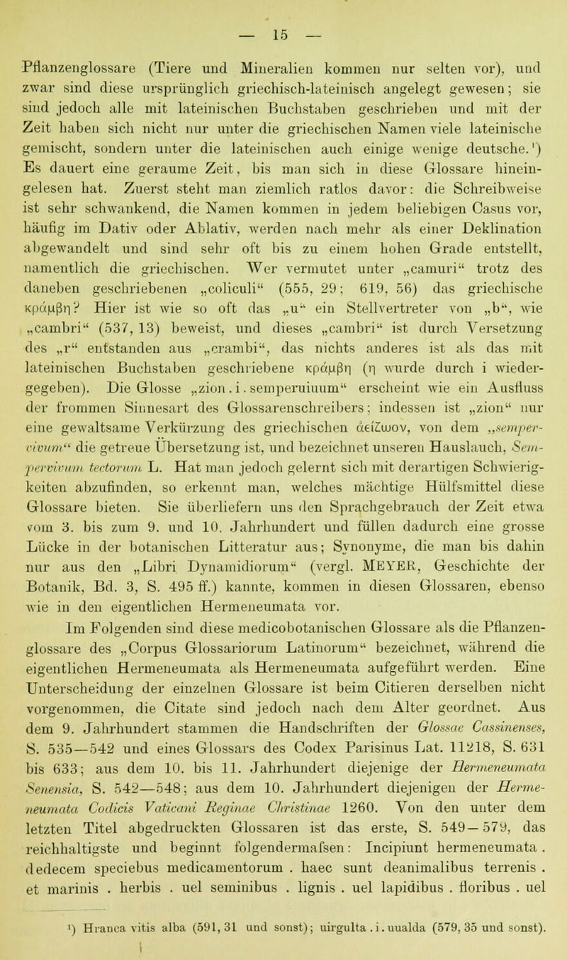 Pflanzenglossart; (Tiere und Mineralien kommen nur selten vor), und zwar sind diese ursprünglich griechisch-lateinisch angelegt gewesen; sie sind jedoch alle mit lateinischen Buchstaben geschrieben und mit der Zeit haben sich nicht nur unter die griechischen Namen viele lateinische gemischt, sondern unter die lateinischen auch einige wenige deutsche.1) Es dauert eine geraume Zeit, bis man sich in diese Glossare hinein- gelesen hat. Zuerst steht man ziemlich ratlos davor: die Schreibweise ist sehr schwankend, die Namen kommen in jedem beliebigen Casus vor, häufig im Dativ oder Ablativ, werden nach mehr als einer Deklination abgewandelt und sind sehr oft bis zu einem hohen Grade entstellt, namentlich die griechischen. Wer vermutet unter „camuri trotz des daneben geschriebenen „coliculi (555, 29; 619, 56) das griechische Kpaußn? Hier ist wie so oft das ,.u ein Stellvertreter von „b, wie „cambri (537, 13) beweist, und dieses „cambri ist durch Versetzung des „r entstanden aus „crambi, das nichts anderes ist als das mit lateinischen Buchstaben geschriebene Kpdußii (n wurde durch i wieder- gegeben). Die Glosse „zion.i.semperuiuum erscheint wie ein Ausfluss der frommen Sinnesart des Glossarenschreibers; indessen ist „zion nur eine gewaltsame Verkürzung des griechischen üeiCujov, von dem „semper- vivum die getreue Übersetzung ist, und bezeichnet unseren Hauslauch, Sem- pervivurn tectorum L. Hat man jedoch gelernt sich mit derartigen Schwierig- keiten abzufinden, so erkennt man, welches mächtige Hülfsmittel diese Glossare bieten. Sie überliefern uns den Sprachgebrauch der Zeit etwa (nio 3. bis zum 9. und 10. Jahrhundert und füllen dadurch eine grosse Lücke in der botanischen Litteratur aus; Synonyme, die man bis dahin nur aus den „Libri Dynamidiorum (vergl. MEYER, Geschichte der Botanik, Bd. 3, S. 495 ff.) kannte, kommen in diesen Glossaren, ebenso wie in den eigentlichen Hermeneumata vor. Im Folgenden sind diese medicobotanischen Glossare als die Pflanzen- glossare des „Corpus Glossariorum Latinorum bezeichnet, während die eigentlichen Hermeneumata als Hermeneumata aufgeführt werden. Eine Unterscheidung der einzelnen Glossare ist beim Citieren derselben nicht vorgenommen, die Citate sind jedoch nach dem Alter geordnet. Aus dem 9. Jahrhundert stammen die Handschriften der Glossae Cassinenses, S. 535—542 und eines Glossars des Codex Parisinus Lat. 11218, S. 631 bis 633; aus dem 10. bis 11. Jahrhundert diejenige der Hermeneumata Senensia, S. 542—548; aus dem 10. Jahrhundert diejenigen der Herme- neumata Codicis Vaticani Reglnae Christinae 1260. Von den unter dem letzten Titel abgedruckten Glossaren ist das erste, S. 549—579, das reichhaltigste und beginnt folgendermafsen: Incipiunt hermeneumata. dedecem speciebus medicamentorum . haec sunt deanimalibus terrenis . et marinis . herbis . uel seminibus . lignis . uel lapidibus . floribus . uel >) Hranea vitis alba (591,31 und sonst); uirgulta . i. uuakla (579, 35 und sonst). i