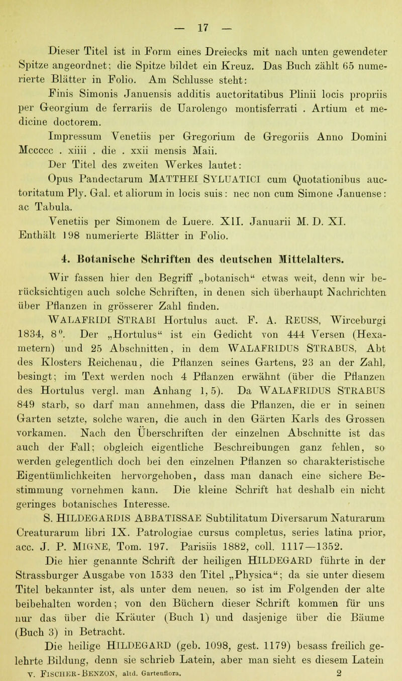 Dieser Titel ist in Form eines Dreiecks mit nach unten gewendeter Spitze angeordnet; die Spitze bildet ein Kreuz. Das Buch zählt 65 nume- rierte Blätter in Folio. Am Schlüsse steht: Finis Simonis Januensis additis auctoritatibus Plinii locis propriis per Georgium de ferrariis de Uarolengo montisferrati . Artium et me- dicine doctorem. Impressum Venetiis per Gregorium de Gregoriis Anno Domini Mccccc . xiiii . die . xxii mensis Maii. Der Titel des zweiten Werkes lautet: Opus Pandectarum MATTHEI SYLUATICI cum Quotationibus auc- toritatum Ply. Gal. et aliorum in locis suis : nee non cum Simone Januense: ac Tabula. Venetiis per Simonem de Luere. XII. Januarii M. D. XL Enthält 198 numerierte Blätter in Folio. 4. Botanische Schriften des deutschen Mittelalters. Wir fassen hier den Begriff „botanisch etwas weit, denn wir be- rücksichtigen auch solche Schriften, in denen sich überhaupt Nachrichten über Pflanzen in grösserer Zahl finden. WALAFRIDI STRABI Hortulus auet. F. A. REUSS, Wirceburgi 1834, 8. Der „Hortulus ist ein Gedicht von 444 Versen (Hexa- metern) und 25 Abschnitten, in dem WALAFRIDUS STRABUS, Abt des Klosters Reichenau, die Pflanzen seines Gartens, 23 an der Zahl, besingt; im Text werden noch 4 Pflanzen erwähnt (über die Pflanzen des Hortulus vergl. man Anhang 1,5). Da WALAFRIDUS STRABUS 849 starb, so darf man annehmen, dass die Pflanzen, die er in seinen Garten setzte, solche waren, die auch in den Gärten Kai-ls des Grossen vorkamen. Nach den Überschriften der einzelnen Abschnitte ist das auch der Fall; obgleich eigentliche Beschreibungen ganz fehlen, so werden gelegentlich doch bei den einzelnen Pflanzen so charakteristische Eigentümlichkeiten hervorgehoben, dass man danach eine sichere Be- stimmung vornehmen kann. Die kleine Schrift hat deshalb ein nicht geringes botanisches Interesse. S. HlLDEGARDIS ABBATISSAE Subtilitatum Diversarum Naturarum Creaturarum libri IX. Patrologiae cursus completus, series latina prior, acc. J. P. MlGXE, Tom. 197. Parisiis 1882, coli. 1117 — 1352. Die hier genannte Schrift der heiligen HILDEGARD führte in der Strassburger Ausgabe von 1533 den Titel „Physica; da sie unter diesem Titel bekannter ist, als unter dem neuen, so ist im Folgenden der alte beibehalten worden; von den Büchern dieser Schrift kommen für uns nur das über die Kräuter (Buch 1) und dasjenige über die Bäume (Buch 3) in Betracht. Die heilige HILDEGARD (geb. 1098, gest. 1179) besass freüich ge- lehrte Bildung, denn sie schrieb Latein, aber man sieht es diesem Latein V. FlSCIIKR-BENZON, alld. Gartenflora. 2