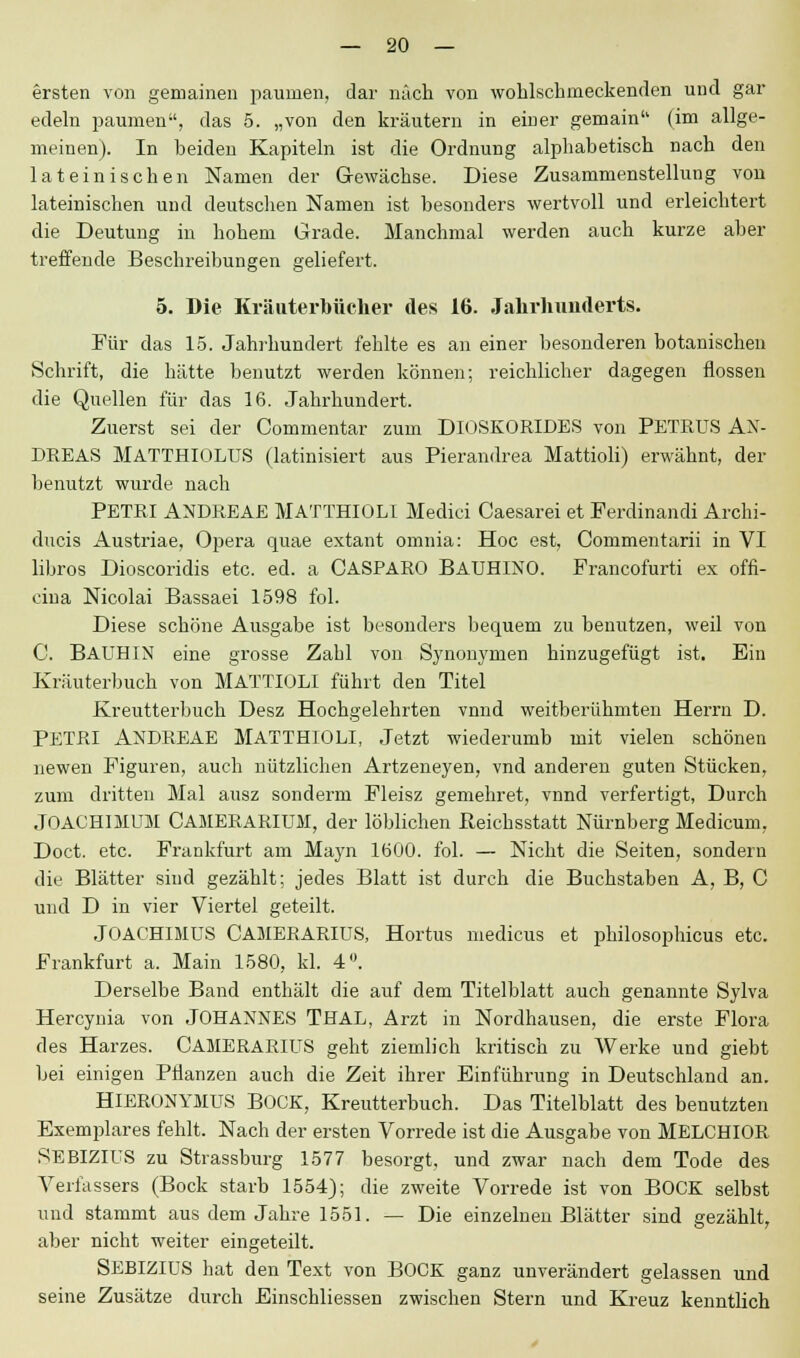 ersten von gemainen paunien, dar nach von wohlschmeckenden und gar edeln paumen, das 5. „von den kräutern in einer gemain (im allge- meinen). In heiden Kapiteln ist die Ordnung alphabetisch nach den lateinischen Namen der Gewächse. Diese Zusammenstellung von lateinischen und deutschen Namen ist besonders wertvoll und erleichtert die Deutung in hohem Grade. Manchmal werden auch kurze aber treffende Beschreibungen geliefert. 5. Die Kränterbücher des 16. Jahrhunderts. Für das 15. Jahrhundert fehlte es an einer besonderen botanischen Schrift, die hätte benutzt werden können; reichlicher dagegen flössen die Quellen für das 16. Jahrhundert. Zuerst sei der Commentar zum DlOSKORIDES von PETRUS AN- DREAS MATTHIOLUS (latinisiert aus Pierandrea Mattioli) erwähnt, der benutzt wurde nach PETRI ANDREAE MATTHIOLI Medici Caesarei et Ferdinandi Archi- ducis Austriae, Opera quae extant omnia: Hoc est, Commentarii in VI libros Dioscoridis etc. ed. a CASPARO BAUHINO. Francofurti ex offi- cina Nicolai Bassaei 1598 fol. Diese schöne Ausgabe ist besonders bequem zu benutzen, weil von C. BAUHIN eine grosse Zahl von Synonymen hinzugefügt ist. Ein Kräuterbuch von MATTIOLI führt den Titel Kreutterbuch Desz Hochgelehrten vnnd weitberühmten Herrn D. PETRI ANDREAE MATTHIOLI, Jetzt wiederumb mit vielen schönen newen Figuren, auch nützlichen Artzeneyen, vnd anderen guten Stücken, zum dritten Mal ausz sonderm Fleisz gemehret, vnnd verfertigt, Durch JOACHIMUM CAMERARIUM, der löblichen Reichsstatt Nürnberg Medicum, Doct. etc. Frankfurt am Mayn 1600. fol. — Nicht die Seiten, sondern die Blätter sind gezählt; jedes Blatt ist durch die Buchstaben A, B, C und D in vier Viertel geteilt. JOACHIMUS CAMERARIUS, Hortus medicus et philosophicus etc. Frankfurt a. Main 1580, kl. 4°. Derselbe Band enthält die auf dem Titelblatt auch genannte Sylva Hercynia von JOHANNES THAL, Arzt in Nordhausen, die erste Flora des Harzes. CAMERARIUS geht ziemlich kritisch zu Werke und giebt bei einigen Pflanzen auch die Zeit ihrer Einführung in Deutschland an. HIERONYMUS BOCK, Kreutterbuch. Das Titelblatt des benutzten Exemplares fehlt. Nach der ersten Vorrede ist die Ausgabe von MELCHIOR SEBIZIUS zu Strassburg 1577 besorgt, und zwar nach dem Tode des Verfassers (Bock starb 1554); die zweite Vorrede ist von BOCK selbst und stammt aus dem Jahre 1551. — Die einzelnen Blätter sind gezählt, aber nicht weiter eingeteilt. SEBIZIUS hat den Text von BOCK ganz unverändert gelassen und seine Zusätze durch Einschliessen zwischen Stern und Kreuz kenntlich