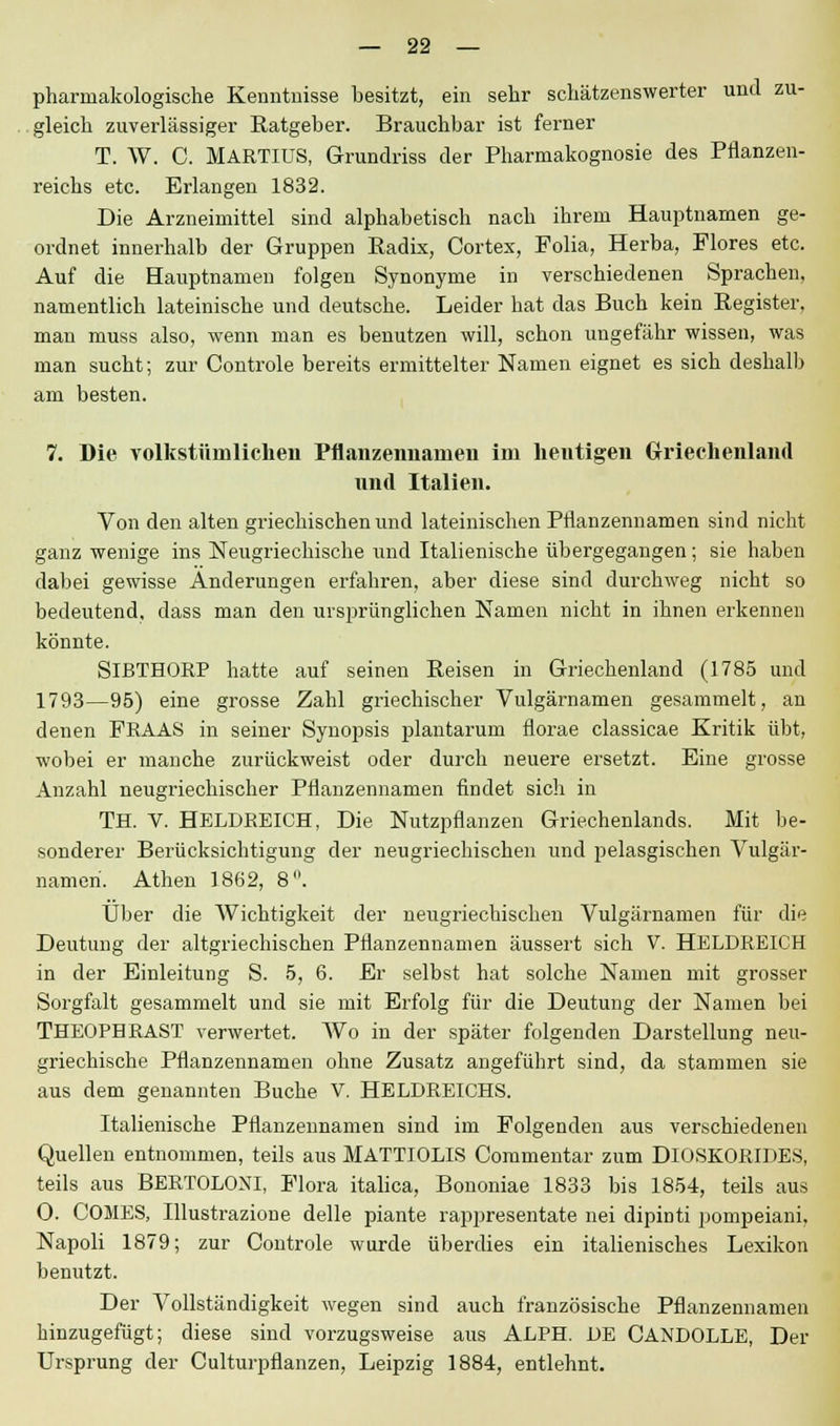 pharmakologische Kenntnisse besitzt, ein sehr schätzenswerter und zu- gleich zuverlässiger Ratgeber. Brauchbar ist ferner T. W. C. MARTIUS, Grundriss der Pharmakognosie des Pflanzen- reichs etc. Erlangen 1832. Die Arzneimittel sind alphabetisch nach ihrem Hauptnamen ge- ordnet innerhalb der Gruppen Radix, Cortex, Folia, Herba, Flores etc. Auf die Hauptnamen folgen Synonyme in verschiedenen Sprachen, namentlich lateinische und deutsche. Leider hat das Buch kein Register, man muss also, wenn man es benutzen will, schon ungefähr wissen, was man sucht; zur Controle bereits ermittelter Namen eignet es sich deshalb am besten. 7. Die volkstümlichen Pflanzeimanieii im heutigen Griechenland nnd Italien. Von den alten griechischen und lateinischen Pflanzennamen sind nicht ganz wenige ins Neugriechische und Italienische übergegangen; sie haben dabei gewisse Änderungen erfahren, aber diese sind durchweg nicht so bedeutend, dass man den ursprünglichen Namen nicht in ihnen erkennen könnte. SlBTHORP hatte auf seinen Reisen in Griechenland (1785 und 1793—95) eine grosse Zahl griechischer Vulgärnamen gesammelt, an denen FE AAS in seiner Synopsis plantarum florae classicae Kritik übt, wobei er manche zurückweist oder durch neuere ersetzt. Eine grosse Anzahl neugriechischer Pflanzennamen findet sich in TH. V. HELDREICH, Die Nutzpflanzen Griechenlands. Mit be- sonderer Berücksichtigung der neugriechischen und pelasgischen Vulgär- nameri. Athen 1862, 8. Über die Wichtigkeit der neugriechischen Vulgärnamen für die Deutung der altgriechischen Pflanzennamen äussert sich V. HELDREICH in der Einleitung S. 5, 6. Er selbst hat solche Namen mit grosser Sorgfalt gesammelt und sie mit Erfolg für die Deutung der Namen bei THEOPHRAST verwertet. Wo in der später folgenden Darstellung neu- griechische Pflanzennamen ohne Zusatz angeführt sind, da stammen sie aus dem genannten Buche V. HELDREICHS. Italienische Pflanzennamen sind im Folgenden aus verschiedenen Quellen entnommen, teils aus MATTIOLIS Commentar zum DlOSKORIDES, teils aus BERTOLONI, Flora italica, Bononiae 1833 bis 1854, teils aus O. COMES, Illustrazione delle piante rappresentate nei dipinti pompeiani, Napoli 1879; zur Controle wurde überdies ein italienisches Lexikon benutzt. Der Vollständigkeit wegen sind auch französische Pflanzennamen hinzugefügt; diese sind vorzugsweise aus ALPH. DE CANDOLLE, Der Ursprung der Culturpflanzen, Leipzig 1884, entlehnt.