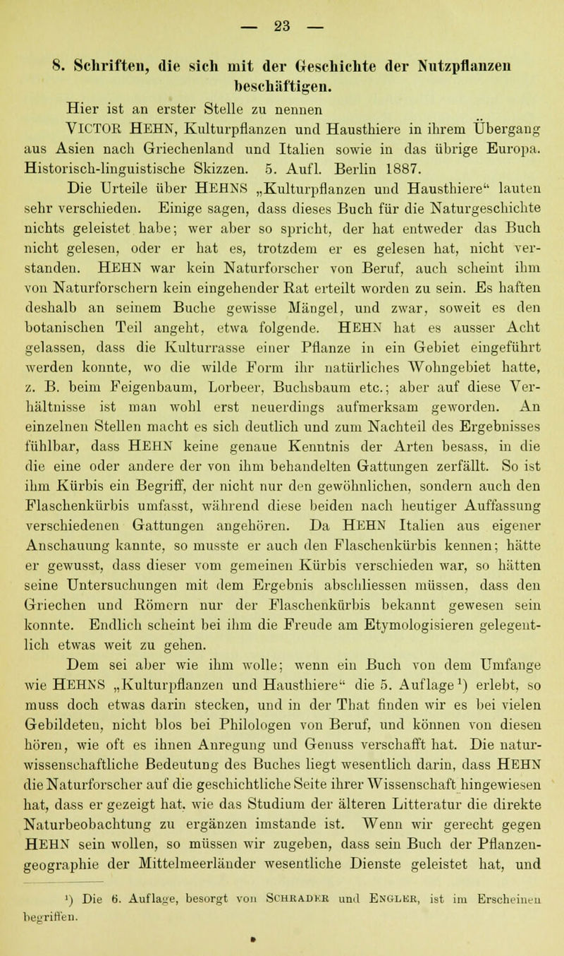 8. Schriften, die sich mit der Geschichte der Nutzpflanzen beschäftigen. Hier ist an erster Stelle zu nennen VICTOK HEHN, Kulturpflanzen und Hausthiere in ihrem Übergang aus Asien nach Griechenland und Italien sowie in das übrige Europa. Historisch-linguistische Skizzen. 5. Aufl. Berlin 1887. Die Urteile über HEHNS „Kulturpflanzen und Hausthiere lauten sehr verschieden. Einige sagen, dass dieses Buch für die Naturgeschichte nichts geleistet habe; wer aber so spricht, der hat entweder das Buch nicht gelesen, oder er hat es, trotzdem er es gelesen hat, nicht ver- standen. HEHN war kein Naturforscher von Beruf, auch scheint ihm von Naturforschern kein eingehender Rat erteilt worden zu sein. Es haften deshalb an seinem Buche gewisse Mängel, und zwar, soweit es den botanischen Teil angeht, etwa folgende. HEHN hat es ausser Acht gelassen, dass die Kulturrasse einer Pflanze in ein Gebiet eingeführt werden konnte, wo die wilde Form ihr natürliches Wohngebiet hatte, z. B. beim Feigenbaum, Lorbeer, Buchsbaum etc.; aber auf diese Ver- hältnisse ist man wohl erst neuerdings aufmerksam geworden. An einzelnen Stellen macht es sich deutlich und zum Nachteil des Ergebnisses fühlbar, dass HEHN keine genaue Kenntnis der Arten besass, in die die eine oder andere der von ihm behandelten Gattungen zerfällt. So ist ihm Kürbis ein Begriff, der nicht nur den gewöhnlichen, sondern auch den Flaschenkürbis umfasst, während diese beiden nach heutiger Auffassung verschiedenen Gattungen angehören. Da HEHN Italien aus eigener Anschauung kannte, so musste er auch den Flaschenkürbis kennen; hätte er gewusst, dass dieser vom gemeinen Kürbis verschieden war, so hätten seine Untersuchungen mit dem Ergebnis abschliessen müssen, dass den Griechen und Römern nur der Flaschenkürbis bekannt gewesen sein konnte. Endlich scheint bei ilim die Freude am Etymologisieren gelegent- lich etwas weit zu gehen. Dem sei aber wie ihm wolle; wenn ein Buch von dem Umfange wie HEHNS „Kulturpflanzen und Hausthiere die 5. Auflage1) erlebt, so muss doch etwas darin stecken, und in der That finden wir es bei vielen Gebildeten, nicht blos bei Philologen von Beruf, und können von diesen hören, wie oft es ihnen Anregung und Genuss verschafft hat. Die natur- wissenschaftliche Bedeutung des Buches liegt wesentlich darin, dass HEHN die Naturforscher auf die geschichtliche Seite ihrer Wissenschaft hingewiesen hat, dass er gezeigt hat. wie das Studium der älteren Litteratur die direkte Naturbeobachtung zu ergänzen imstande ist. Wenn wir gerecht gegen HEHN sein wollen, so müssen wir zugeben, dass sein Buch der Pflanzen- geographie der Mittelmeerländer wesentliche Dienste geleistet hat, und ') Die 6. Auflage, besorgt von Schbadkk uml Englkr, ist im Erscheinen begriffen.