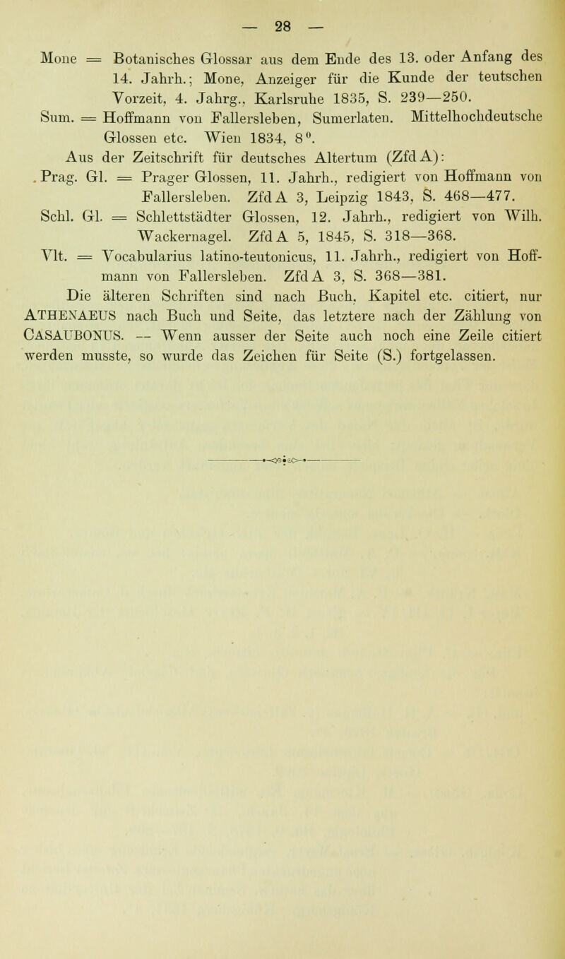 Mone = Botanisches Glossar aus dem Ende des 13. oder Anfang des 14. Jahrh.; Mone, Anzeiger für die Kunde der teutschen Vorzeit, 4. Jahrg., Karlsruhe 1835, S. 239—250. Sum. = Hoffmann von Fallersleben, Sumerlaten. Mittelhochdeutsche Glossen etc. Wien 1834, 8°. Aus der Zeitschrift für deutsches Altertum (ZfdA): .Prag. Gl. = Prager Glossen, 11. Jahrh., redigiert von Hoffmann von Fallersieben. ZfdA 3, Leipzig 1843, S. 468—477. Schi. Gl. = Schlettstädter Glossen, 12. Jahrh., redigiert von Willi. Wackernagel. ZfdA 5, 1845, S. 318—368. Vit. = Vocabularius latino-teutonicus, 11. Jahrh., redigiert von Hoff- mann von Fallerslehen. ZfdA 3. S. 368—381. Die älteren Schriften sind nach Buch, Kapitel etc. citiert, nur ATHEXAEUS nach Buch und Seite, das letztere nach der Zählung von CASAUBONUS. — Wenn ausser der Seite auch noch eine Zeile citiert werden musste, so wurde das Zeichen für Seite (S.) fortgelassen.