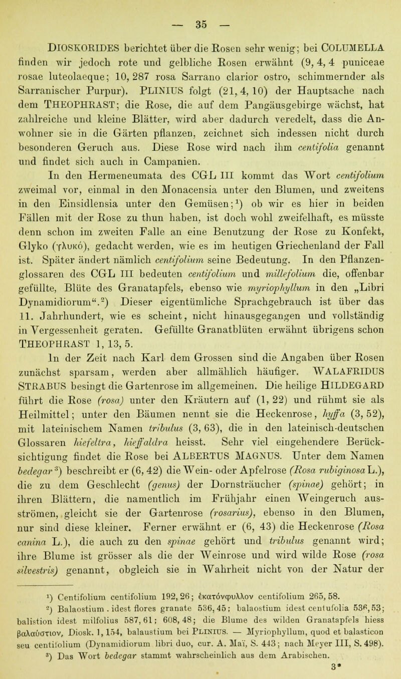 DlOSKORIDES berichtet über die Rosen sehr wenig; bei COLUMELLA finden wir jedoch rote und gelbliche Eosen erwähnt (9,4,4 puniceae rosae luteolaeque; 10,287 rosa Sarrano clarior ostro, schimmernder als Sarranischer Purpur). PLINIUS folgt (21,4,10) der Hauptsache nach dem THEOPHRAST; die Eose, die auf dem Pangäusgebirge wächst, hat zahlreiche und kleine Blätter, wird aber dadurch veredelt, dass die An- wohner sie in die Gärten pflanzen, zeichnet sich indessen nicht durch besonderen Geruch aus. Diese Eose wird nach ihm cenlifolia genannt und findet sich auch in Campanien. In den Hermeneumata des CGL III kommt das Wort centifolium zweimal vor, einmal in den Monacensia unter den Blumen, und zweitens in den Einsidlensia unter den Gemüsen; *) ob wir es hier in beiden Fällen mit der Eose zu thun haben, ist doch wohl zweifelhaft, es müsste denn schon im zweiten Falle an eine Benutzung der Eose zu Konfekt, Glyko (yXukö), gedacht werden, wie es im heutigen Griechenland der Fall ist. Später ändert nämlich centifolium seine Bedeutung. In den Pflanzen- glossaren des CGL III bedeuten centifolium und millefolium die, offenbar gefüllte, Blüte des Granatapfels, ebenso wie myriophyllum in den „Libri Dynamidioruni.) Dieser eigentümliche Sprachgebrauch ist über das 11. Jahrhundert, wie es scheint, nicht hinausgegangen und vollständig in Vergessenheit geraten. Gefüllte Granatblüten erwähnt übrigens schon THEOPHRAST 1, 13,5. In der Zeit nach Karl dem Grossen sind die Angaben über Eosen zunächst sparsam, werden aber allmählich häufiger. WALAFRIDUS STRABUS besingt die Gartenrose im allgemeinen. Die heilige HILDEGARD führt die Eose (rosa) unter den Kräutern auf (1, 22) und rühmt sie als Heilmittel; unter den Bäumen nennt sie die Heckenrose, hyffa (3,52), mit lateinischem Namen tribulus (3, 63), die in den lateinisch-deutschen Glossaren liiefeltra, hieffaldra heisst. Sehr viel eingehendere Berück- sichtigung findet die Eose bei ALBERTUS MAGNUS. Unter dem Namen bedegar3) beschreibt er (6, 42) die Wein- oder Apfelrose (Rosa rubiginosah.), die zu dem Geschlecht (genus) der Dornsträucher (spinae) gehört; in ihren Blättern, die namentlich im Frühjahr einen Weingeruch aus- strömen, gleicht sie der Gartenrose (rosarius), ebenso in den Blumen, nur sind diese kleiner. Ferner erwähnt er (6, 43) die Heckenrose (Rosa canina L.), die auch zu den spinae gehört und tribulus genannt wird; ihre Blume ist grösser als die der Weinrose und wird wilde Eose (rosa sävesti'is) genannt, obgleich sie in Wahrheit nicht von der Natur der a) Centifolium centifolium 192, 26; EKaxövqpuMov centifolium 265, 58. -) Balaostium . idest flores granate 536,45; balaostium idest centufolia 53^,53; balistion idest milfolius 587,61; 608,48; die Blume des wilden Granatapfels hiess ßaXotucrnov, Diosk. 1,154, balaustium bei Plinius. — Myriophyllum, quod et balasticon seu centilolium (Dynamidiorum libri duo, cur. A. Mai, S. 443; nach Meyer III, S. 498). 3) Das Wort bedegar stammt wahrscheinlich aus dem Arabischen. 3*